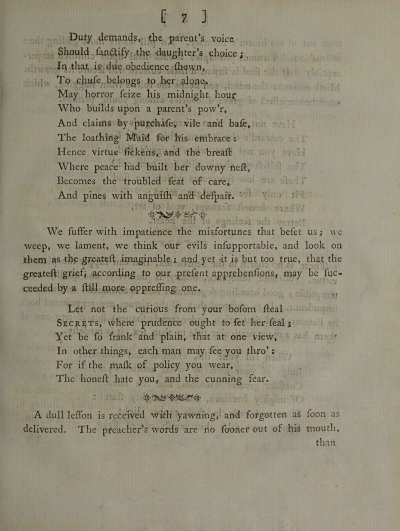 f. ^ , Duty demands,* tbe parent's, voice ‘I.  Vii daughter’s choice ; , .. .In,tha,t;, isr.due obedieace rfh^wn,^ . To chure..belongs- tp.l;^r., Tvlay horror feize his midnight hour Who builds upon a parent's pow’r. And claims by ;pufchafe',;, vile'and bafe,^ The loathing Maid for his* embrace : • Hence virtue-fickens,,* and the breaft ♦* » • 9 Where peace had built her downy neft. Becomes the troubled feat mf care. And pines with anguidi‘^ahd‘'deipair. —^ &gt; la L 7 , , 7 c&gt;7i ■ 'We fuffer with impatience the misfortunes that befet us; we weep, w'e lament, we think our evils infupportable, and look on them as 'tl)c*greateftKimagipable; and yet -it is but too true, that the greateft'grief; according to our prefent apprehenfions, may be fuc- ceeded by a dill mof€ opprelling one. Let' not the‘^curious from your bofom fleal •* ' • Secre'Ts,where prudence ought to fet herfealj'^ v Yet be fo‘ frank and'piaih, 'that-at one'^view,  - ^ ’ In other things, each man may fee you thro’: ^ ♦ ♦ . * ^ For if the maik of. policy you wear, , The honefi: hate you, and the cunning fear. • *- -l- . i I ■ 1 7 i!7i;r7 o-j:. .. i. ' •4 ^ A dull lefTon is received with yawning,^ and forgotten as foon as delivered. The preacher’s words are no fooner out of his mouth, than