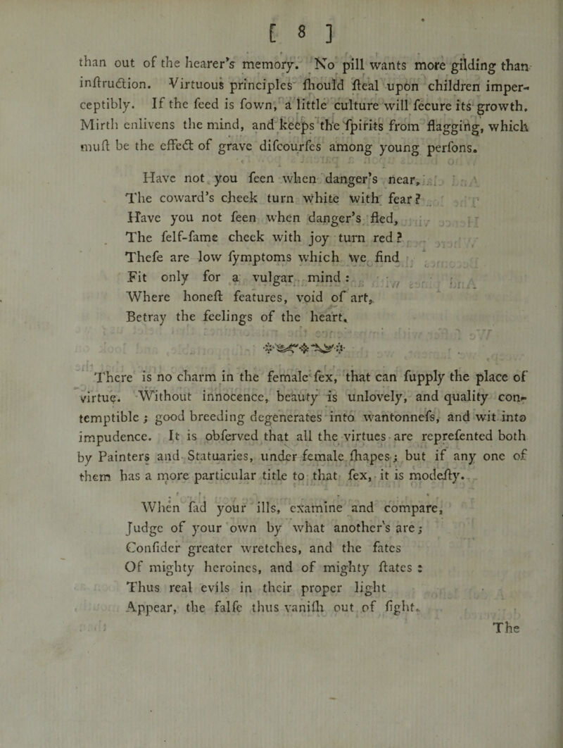 * ^ • • than out of the hearerV memory. ^ Ko pill wants more gilding than- inflrudlion. Virtuous principles' fliould llear'iipon children imper¬ ceptibly. If the feed is fown,‘ a^little culture’'’wili fecure its^growth. Mirth enlivens the mind, and feecps the fpifits from flagging, which mufl be the effedl of grave difcburfes among young perfons. Have not you feen when'^angerfS near,. The coward’s cheek turn vvhite with' fear? . * - - Have you not feen when danger’s/fled, I • The felf-fame check with joy turn red ? ^ Thefe are low fymptonis which We^find ^ Fit only for a: vulgar. mind: Where honefl: features, void of art,. Betray the feelings of the heart. There is no charm in the femalcTex, that can fupply the place of virtuV. ‘Without innocence, beauty is unlovely, and quality con&lt;^ temptible j good breeding degenerates'into Avantonneis, and wit. into impudence. It is obferved that all the-virtues • are reprefented both by Painters and-Statuaries, under female.fhapesj but if any one of them has a rnore particular title to; that fex,rit is modefty.' Whenfad your ills, examine ^and compare. Judge of your'own by what another's are; Confider greater w^retches, and the fates Of mighty heroines, and of mighty flates : Thus real evils in their proper light Appear, the falfc thus vanifli out of flght.^