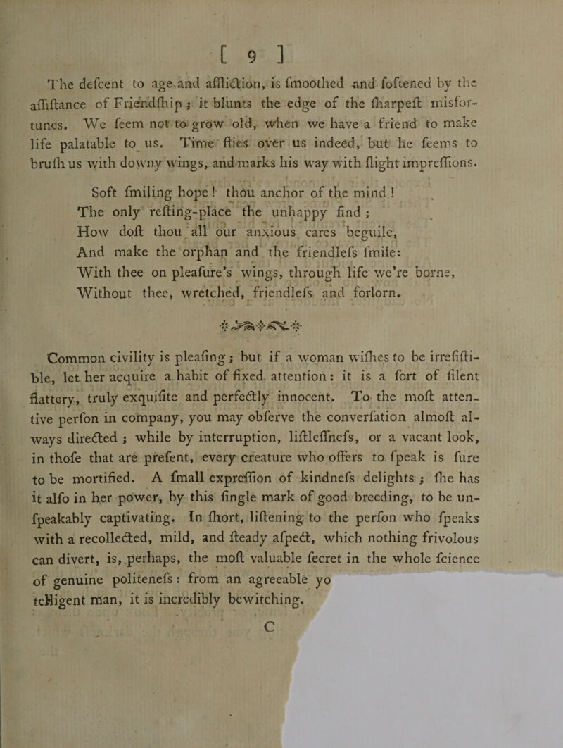The defcent to age and affli(5tion, is fmoothcd and foftencd by the affiflance of Friendfliip j it blunts the edge of the fl:iarpefl misfor¬ tunes. We feem not tagrow old, when we have a friend to make life palatable to us. Time flies over us indeed,’ but he feems to bruflius with downy wings, and marks his way with flight imprefTions. Soft fmiling hope!' thou anchor of the mind ! The only refting-place the unhappy find; How dofl thou'all our anxious cares beguile, And make the orphan and the friendlcfs fmiie: With thee on pleafure’s wings, through life w'eVe borne. Without thee, wretched, friendlefs and forlorn. ' ft/# • /. . . Common civility is pleafing; but if a woman wiflies to be irrefifti- ble, let her acquire a habit of fixed, attention: it is a fort of filent flattery^ truly exquifite and perfedfly innocent. To the mofl atten¬ tive perfon in company, you may obferve the converfation almofl al¬ ways diredled ; while by interruption, lifllefTnefs, or a vacant look, in thofe that are prefent, every creature who offers to fpeak is fure to be mortified. A fmall expreffion of'kindnefs delights ; flie has it alfo in her power, by this fingle mark of good breeding, to be un- fpeakably captivating. In fhort, liftening to the perfon who fpeaks with a! recolledfed, mild, and fteady afpedl, which nothing frivolous can divert, is,.perhaps, the mofl valuable fecret in the whole fcience of genuine politenefs: from an agreeable yo teWigent man, it is incredibly bewitching. C