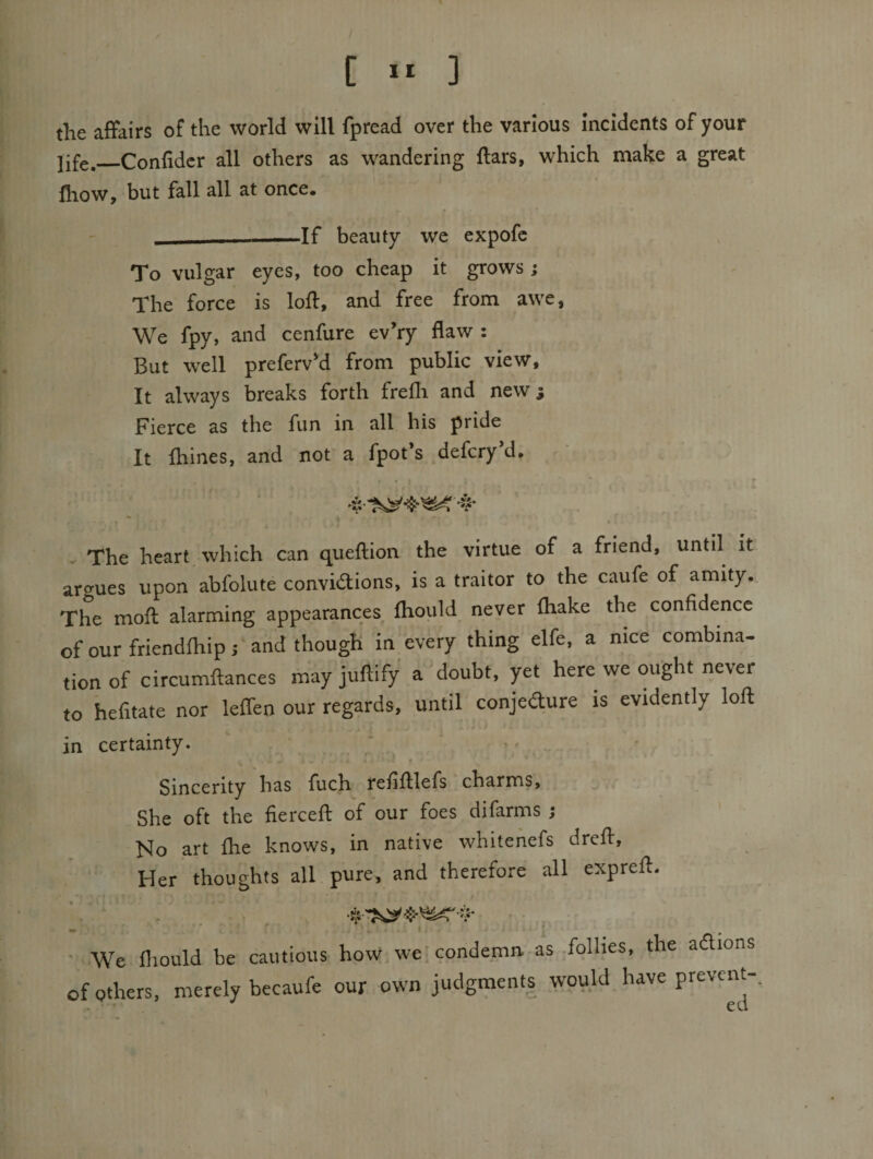 tlie affairs of the world will fpread over the various incidents of your life,_Confidcr all others as w^andering ftars, which make a great fliow, but fall all at once. —-If beauty we expofc To vulgar eyes, too cheap it grows ; The force is loff, and free from awe, We fpy, and cenfure ev’ry flaw : But well preferv'd from public view, It always breaks forth frefli and new; Fierce as the fun in all his pride It fhines, and not a fpot*s defcry d. 55- - The heart, which can queftion the virtue of a friend, until it argues upon abfolute convidions, is a traitor to the caufe of amity. The mofl alarming appearances fliould never fliake the confidence of our friendfliip j and though in every thing elfe, a nice combina- tion of circumftances may juftify a doubt, yet here we ought never to hefitate nor leflen our regards, until conjedure is evidently lofl: in certainty. * = ^ • Sincerity has fuch refifllefs charms. She oft the fiercefl: of our foes difarms ; No art fhe knows, in native whitehefs drefl, ; Her thoughts all pure, and therefore all exprefl. ■ We fliould be cautious how we'condemn, as .follies, the adions of others, merely becaufe our own judgments would have prevent-.