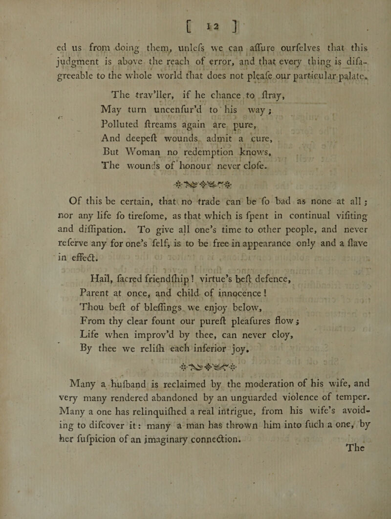 [ ] eel us from doinp; them, unlefs we can alTure oiirfelves that this judgment is above the reach of error, and that every thin^ is difa- greeable to the wdiole world that does not pleafe our part-iGular palate^ The traveller, if he chance to flray, May turn uncenfur’d to'his way; Polluted llreams again are pute, And deepeft wounds admit a cure, , But Woman no redemption knows. The wounds of honour never clofe. Of this be certain, that no trade can be fo bad as none at all ; nor any life fo tirefome, as that which is fpent in continual vifiting and diflipation. To give all one’s time to other people, and never refe’rve any for one’s felf, is to be free in appearance only and a Have in effedt. ’ ' - ■ . •\ ' C' i ■ ' Hail, facred friendlhipl virtue’s befl defence, Parent at once, anS child of innocence 1 Thou befl of bleilings^ we enjoy below. From thy clear fount our purefl pleafures flow; Life when improv’d by thee, can never cloy. By thee we relifli each inferior joy. . f ^ Many a .h'ufband is reclaimed by the moderation of his wife, and very many rendered abandoned by an unguarded violence of temper. Many a one has relinquiflied a real intrigue, from his wife’s avoid--- ing to difeover it: many a man has thrown him into fuch a one, by her fufpicion of an imaginary connedion.