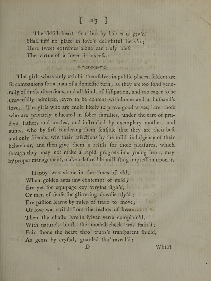 [ *3 ] The fb'lfilh heart that but by halves is giv*n, Shnll no place in love’s delightful heav’n ; Here fweet extremes alone can truly blefs The virtue of a lover is excefs. 'iC The girls who vainly exhibit themfelves in public places, feldom arc fit companions for a man of a domefiic turn; as they are too fond gene- .rally of drefs, diverfions, and all kinds of diffipation, and too eager to be univcrfally admired, ^even to be content with home and a hulband’s love. The girls who are moft likely to prove good wives, 'are thofe who are privately educated in fober families, under the care of pru¬ dent fathers and uncles, and inftrudled by exemplary mothers and aunts, who by firfi: rendering them fenfible that they are their befi: and only friends, win their affedlions by the mild indulgence of their behaviour, and then give them a relilli for thofe pleafures, which though they may not make a rapid progrefs in a young heart, may h/proper management, make a defireable andlafiing imprefiion upon it. Happy was virtue in the times of old. When golden ages faw contempt of gold; Ere yet for equipage coy virgins figh’d. Or men of fenfe for glittering dowdies dy’d ; Ere pafiion learnt by rules of trade to move; Or love was exil’d from the realms of love ^-4 Then the chafte lyre in fylvan verfe complain’d. With nature’s blufli the modefi: cheek was fiain’d; Fair fhone the heart thro’ truth’s tranfparent firield. As gems by cryftal, guarded tho’reveal’d; D- V Whilfi: