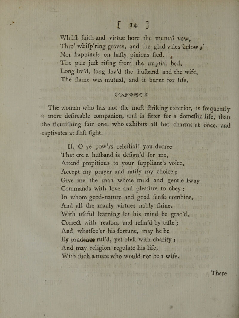 [ H ] ' WhllH; faith and virtue bore the mutual vow. Thro* whifp*ring groves, and the glad vales velow Nor happinefs on hafly pinions fled, ^ The pair jufl: rifing from the nuptial bed, Longliv*d, long lov’d the hufband and the wife. The flame was mutual, and it burnt for life. The woman who has not the mofl flriking exterior, is frequently a more deflreable companion, and is fitter for a domcftic life, than the flourifhing fair one, who exhibits all her charms at once, and captivates at firfl: fight. If, O ye pow’rs celeftial! you decree That ere a hufband is defign’d for me. Attend propitious to your fuppliant’s voice. Accept my prayer and ratify my choice ; Give me the man whofe mild and gentle fway Commands with love and pleafure to obey; ^ In whom good-nature and good fenfe combine. And all the manly virtues nobly fhine. With ufeful learning let his mind be grac’d, Corre(5t with reafon, and refin’d by tafte ; And whatfoe’er his fortune, may he be By prudence rul’d, yet blefi: with charity 5 And may religion regulate his life. With, fuch a mate who would not be a wife. There