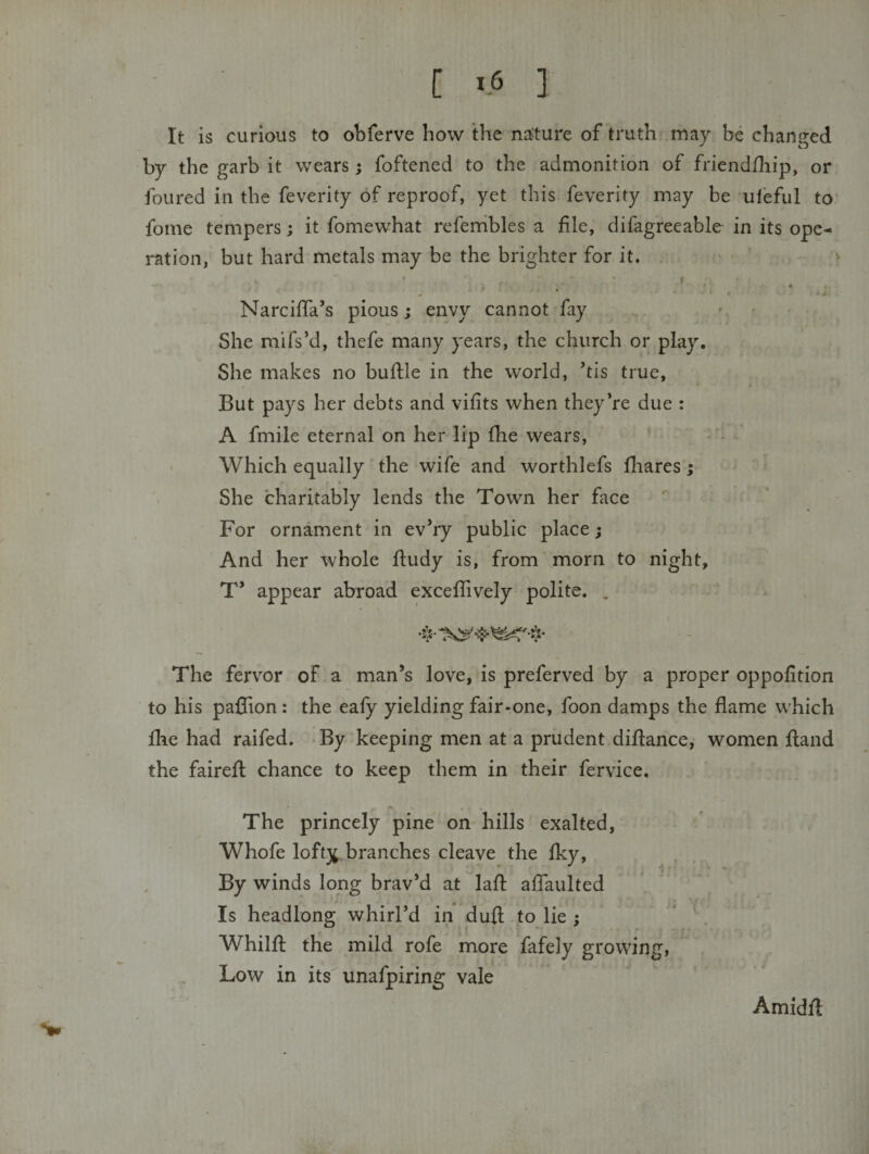 It is curious to obferve how the na;ture of truth may be changed by the garb it wears; foftened to the admonition of friendfliip, or foured in the feverity of reproof, yet this feverity may be ufeful to fome tempers; it fomewhat referhbles a file, difagreeable in its ope¬ ration, but hard metals may be the brighter for it. ♦ . * NarcilTa’s pious; envy cannot fay ■ • She mifs’d, thefe many years, the church or play. She makes no buflle in the world, ’tis true. But pays her debts and vifits when they’re due : A fmile eternal on her lip fhe wears, - - Which equally the wife and worthlefs fliares; She charitably lends the Town her face For ornament in ev’ry public place; And her whole ftudy is, from morn to night, T* appear abroad exceflively polite. . The fervor of a man’s love, is preferved by a proper oppofition to his paflion: the eafy yielding fair-one, foon damps the flame which fhe had raifed. By keeping men at a prudent diflance, women fland the faireft chance to keep them in their fervice. The princely pine on hills exalted, Whofe loft3^.branches cleave the Iky, By winds long brav’d at lafl; aflaulted Is headlong whirl’d in dufl; to lie ; Whilft the mild rofe more fafely growing. Low in its unafpiring vale Amidfl: