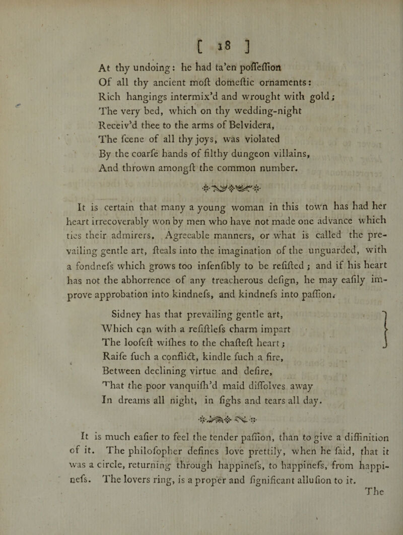 [ ] « , At thy undoing: he had ta’en pofTeflion Of all thy ancient mofl: domeftic ornaments: Rich hangings intermix’d and wrought with gold; The very bed, which on thy wedding-night Receiv’d thee to the arms of Belvidera, The feene of all thy joys, was violated By the coarfe hands of filthy dungeon villains, And thrown amongfl the common number. #•% It is certain that many a young woman in this town has had her heart irrecoverably won by men who have not made one advance which ties their admirers. Agreeable manners, or what is called the pre¬ vailing gentle art, fleals into the imagination of the unguarded, with a fondnefs which grows too infenfibly to be refifted ; and if his heart has not the abhorrence of any treacherous defign, he may eafily im¬ prove approbation into kindnefs, and kindnefs into paflion.- Sidney has that prevailing gentle art. Which can with a refiftlefs charm impart The loofefl: wifhes to the chafteft heart; Raife fuch a conflidl, kindle fuch a fire, t • * Between declining virtue and defire, ^hat the poor vanquifh’d maid diffolves away In dreams all night, in fighs and tears all day. «.ik It is much eafier to feel the tender paflion, than to give a diffinition of it. The philofopher defines love prettily, when he faid, ^hat it was a circle, returning through happinefs, to happinefs, from happi- nefs. The lovers ring, is a proper and fignificant allufion to it.
