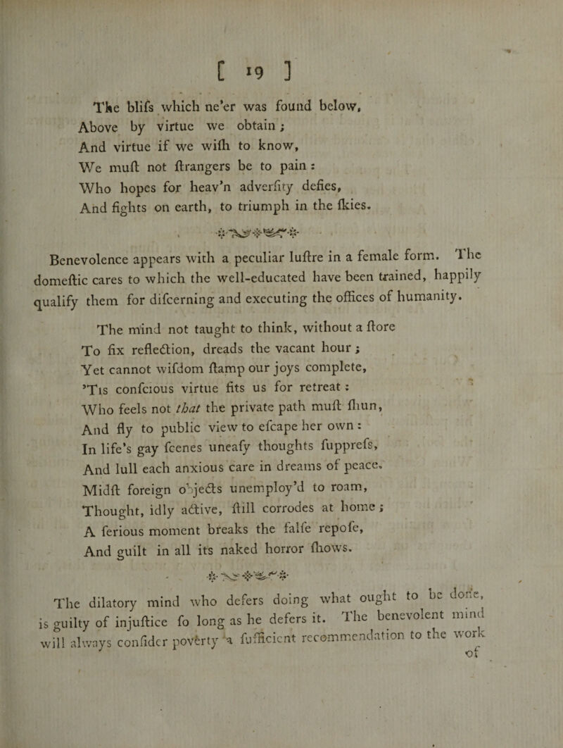 C &gt;9 ] Tke blifs which ne’er was found below. Above by virtue we obtain; And virtue if we wifli to know, We mufl: not ft rangers be to pain : Who hopes for heav’n adverfity defies. And fights on earth, to triumph in the fkies. Benevolence appears with a peculiar luftre in a female form. 1 he domeftic cares to which the well-educated have been trained, happily qualify them for difeerning and executing the offices of humanity. The mind not taught to think, without a ftore To fix reflection, dreads the vacant hour; Yet cannot wifdom ftamp our joys complete, ’Tis confcious virtue fits us for retreat; - ' Who feels not ibat the private path muft fliun, And fly to public view to efcape her own : In life’s gay feenes uneafy thoughts fupprefs. And lull each anxious care in dreams of peace, Midft foreign objea:s unemploy’d to roam. Thought, idly active, ftill corrodes at home; A ferious moment breaks the falfe repofe. And guilt in all its naked horror fliows. The dilatory mind who defers doing what ought to be done, is guilty of injuftice fo long as he defers it. The benevolent imnd will always confidcr poverty'a fufficient recommendation to the work ot