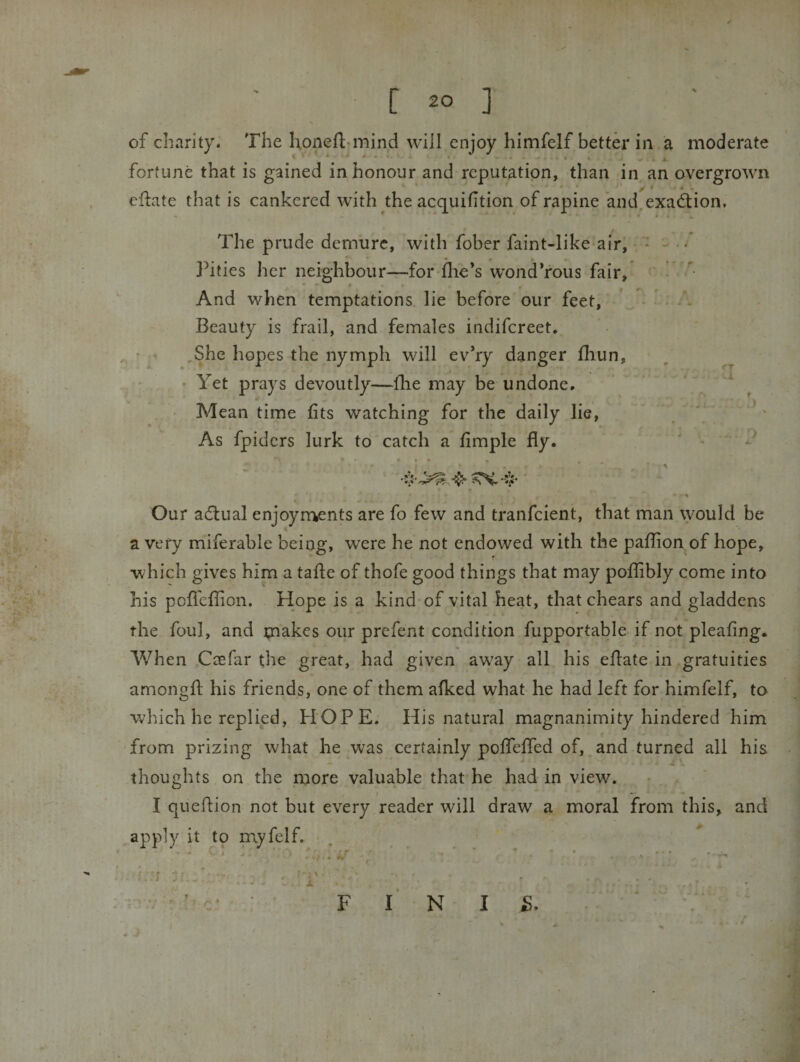 of charity. The honeft*mind will enjoy himfelf better in a moderate fortune that is gained in honour and reputation, than in an overgrown eflate that is cankered with the acquifition of rapine 'and,exad:ion. * The prude demure, with fober faint-like air, Pities her neighbour—for (lie’s wond’rous fair. And when temptations lie before our feet, Beauty is frail, and females indifcreet. ,She hopes the nymph will ev’ry danger fliun, • Yet prays devoutly—(lie may be undone. Mean time fits watching for the daily lie, As fpidcrs lurk to catch a fimple fly. i :r \ o 4. Our adlual enjoyrr^ents are fo few and tranfcient, that man \youId be a very miferable being, were he not endowed with the paflion of hope, which gives him a tafle of thofe good things that may poflibly come into his pofl'cflion. Hope is a kind of vital heat, thatchears and gladdens the foul, and makes our prefent condition fupportable if not pleaflng. AVhen Caefar the great, had given away all his eflate in gratuities amongfl: his friends, one of them afked what he had left for himfelf, to which he replied, HOPE. His natural magnanimity hindered him from prizing what he was certainly poflefled of, and turned all his thoughts on the more valuable that he had in view. t * *• I queflion not but every reader will draw a moral from this, and apply it to myfelf. t ■'  c ‘ F I N I F.