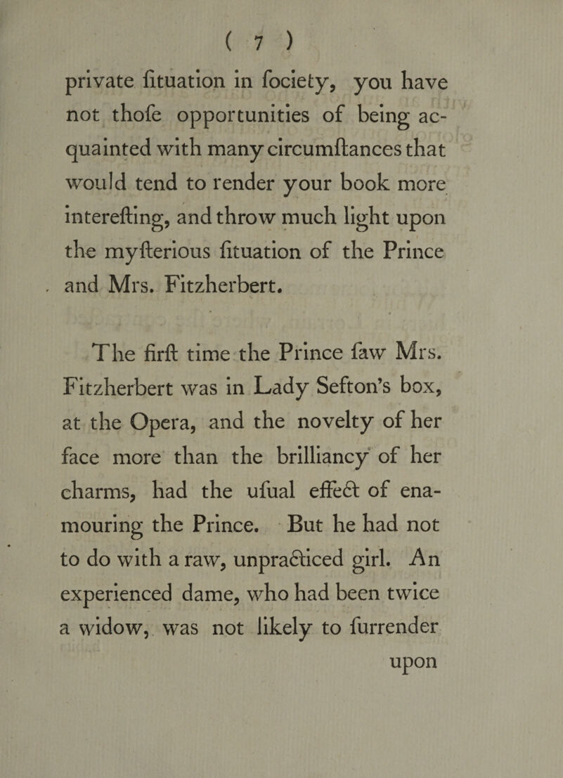 private fituatlon in fociety, you have not thofe opportunities of being ac¬ quainted with many circumftances that would tend to render your book more interefting, and throw much light upon the myfterious htuation of the Prince and Mrs. Fitzherbert. The firft time the Prince faw Mrs. Fitzherbert was in Lady Sefton’s box, { at the Opera, and the novelty of her face more than the brilliancy of her charms, had the ufual eife6t of ena¬ mouring the Prince. But he had not to do with a raw, unpra61:iced girl. An experienced dame, who had been twice a widow,, was not likely to furrender upon