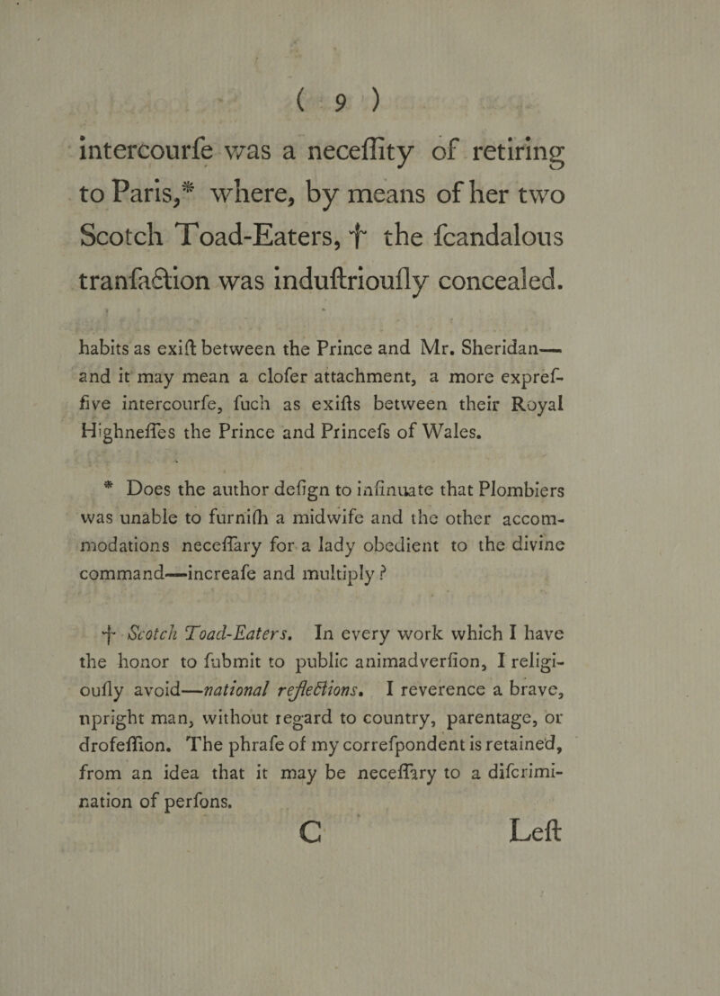 intercourfe v/as a neceflity of . retiring to Paris,* where, by means of her two Scotch Toad-Eaters, f' the fcandalous tranfa6lion was induftrioufly concealed. . / habits as exift between the Prince and Mr, Sheridan— and it may mean a clofer attachment, a more expref- five intercourfe, fuch as exifls between their Royal Highneffes the Prince and Princefs of Wales. * Does the author defign to infinuate that Plombiers was unable to furriifh a midwife and the other accom¬ modations neceflary for a lady obedient to the divine command—increafe and multiply ? 'f'' Scotch Toad-Eaters, In every work which I have the honor to fubmit to public animadverfion, I religi- oufly avoid—national rejieBions. I reverence a brave, upright man, without regard to country, parentage, or drofeflion. The phrafe of my correfpondent is retained, from an idea that it may be neceffary to a difcrimi- nation of perfons. c Left