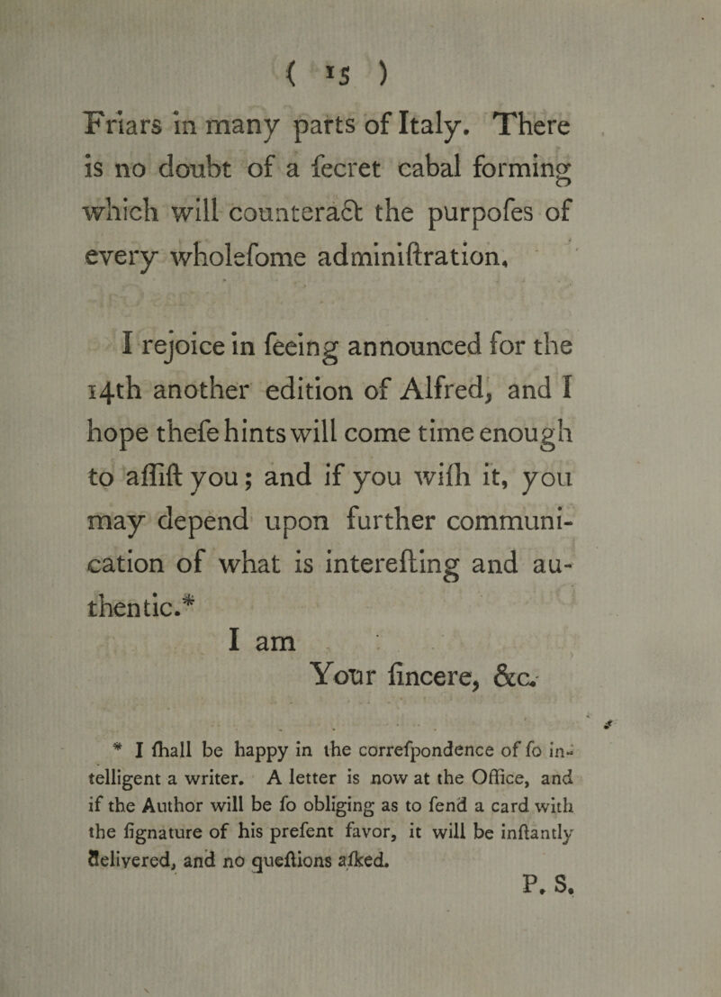 Friars in many parts of Italy. There is no doubt of a fecret cabal forming O which will countera61; the purpofes of every wholefome adminiftratioh, I rejoice in feeing announced for the 14th another edition of Alfred, and I hope thefe hints will come time enough to aflift you; and if you wifh it, you may depend' upon further communi¬ cation of what is interefting and au¬ thentic.* I am Your lincere, &amp;c. t * I (hall be happy In ihe correfpondence of fo in¬ telligent a writer. * A letter is now at the Office, and if the Author will be fo obliging as to fend a card with the fignature of his prefent favor, it will be inftantly Selivered, and no gueftions aiked. \