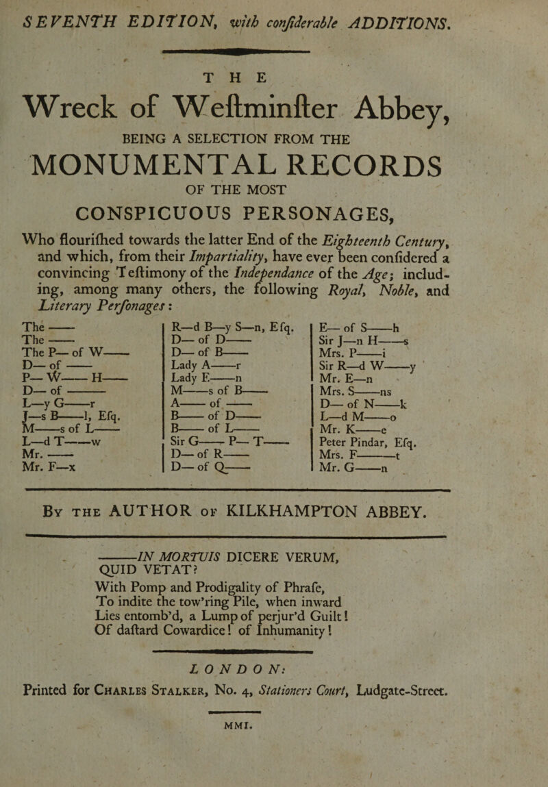 SEVENTH EDITION, with conjiderable ADDITIONS. THE Wreck of Weftminfter Abbey, BEING A SELECTION FROM THE MONUMENTAL RECORDS OF THE MOST CONSPICUOUS PERSONAGES, Who flourifhed towards the latter End of the Eighteenth Century, and which, from their Impartiality, have ever been confidered a convincing Teftimony of the Independance of the Age; includ¬ ing, among many others, the following Royal, Noble, and Literary Perfonages: The- The- The P— of W- D— of- P— W-H- D— of- L yG- -r J-sB- 1, M s of L- L—d T- -v Mr. Mr. F- ■X R—d B—y S—n, Efq. D— of D- D— of B- Lady A-r Lady F.-n M-s of B- A-of- B-of D- B-of L- Sir G-- P— T- D— of R- D— of Q;- E— of S-h Sir J—n H-s Mrs. P-i Sir R—d W-y Mr. E—n Mrs. S-ns D— of N-k L—d M-o Mr. K-e Peter Pindar, Efq. Mrs. F-1 Mr. G-n By the AUTHOR of KILKHAMPTON ABBEY. -IN MORTUIS DICERE VERUM, QUID VETAT? With Pomp and Prodigality of Phrafc, To indite the tow’ring Pile, when inward Lies entomb’d, a Lump of perjur’d Guilt! Of daftard Cowardice! of Inhumanity l LONDON: Printed for Charles Stalker, No. 4, Stationers Court, Ludgatc-Street. MMI. I