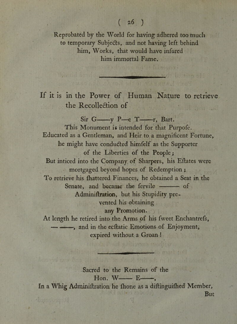 / ( *.«.) Reprobated by the World for having adhered too much to temporary Subjects, and not having left behind him, Works, that would have infured him immortal Fame. If it is in the Power of Human Nature to retrieve the Recolle&amp;ion of Sir G-y P—e T-r, Bart. This Monument is intended for that Purpofe. Educated as a Gentleman, and Heir to a magnificent Fortune, he might have condu&amp;ed himfelf as the Supporter of the Liberties of the People; But inticed into the Company of Sharpers, his Eflates were mortgaged beyond hopes of Redemption ; To retrieve his fhattered Finances, he obtained a Seat in the Senate, and became the fervile - of Adminiftration, but his Stupidity pre¬ vented his obtaining any Promotion. At length he retired into the Arms of his fweet Enchantrefs, -, and in the ecftatic Emotions of Enjoyment, expired without a Groan ! Sacred to the Remains of the Hon. W-E-, In a Whig Adminiftration he fhone as a diftinguifhed Member,