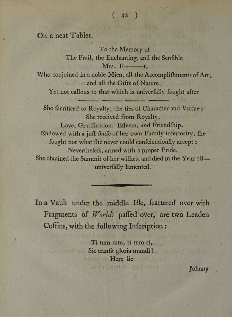 On a neat Tablet. To the Memory of The Frail, the Enchanting, and the Senfible Mrs. F-1, Who conjoined in a noble Mien, all the Accomplifhments of Art* and all the Gifts of Nature, Yet not callous to that which is univerfally fought after She facrificed to Royalty, the ties of Character and Virtue; She received from Royalty, Love, Gratification, Efteem, and Friendfhip. Endowed with a jufi: fenfe of her own Family inferiority, file fought not what fhe never could confcientioufly accept: Neverthelefs, armed with a proper Pride, She obtained the Summit of her wifhes, and died in the Year 18— univerfally lamented. In a Vault under the middle Ifle, fcattered over with Fragments of Worlds palled over, are two Leaden /' Coffins, with the following Infcription: i ■ -* * ' * • -• 1 &gt; - V ' c- * * * * . - f * J Ti turn turn, ti turn ti* Sic tranfit gloria mundi! Here lie Johnny