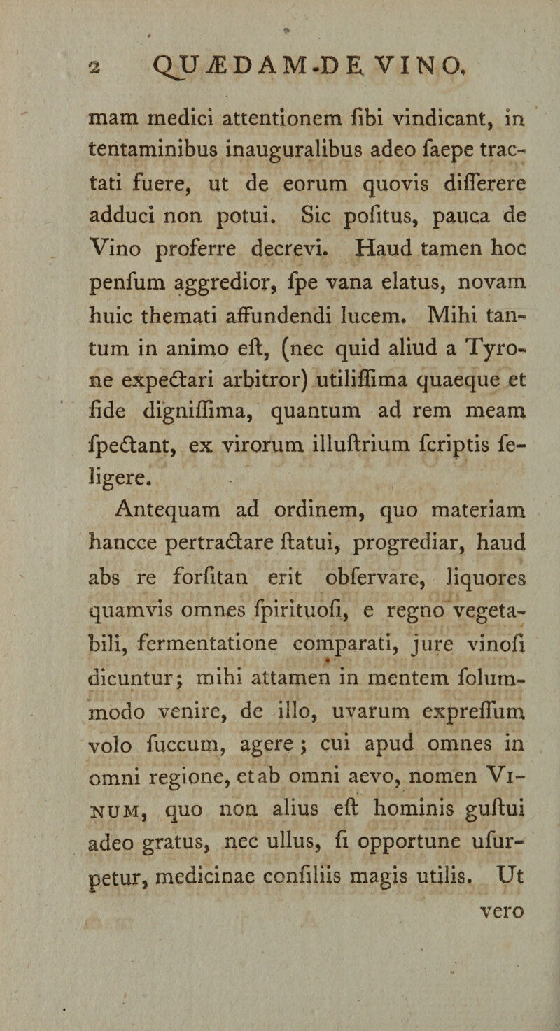 mam medici attentionem fibi vindicant, In tentaminibus inauguralibus adeo faepe trac¬ tati fuere, ut de eorum quovis diflerere adduci non potui. Sic pofitus, pauca de Vino proferre decrevi. Haud tamen hoc penfum aggredior, fpe vana elatus, novam huic themati affundendi lucem. Mihi tan¬ tum in animo eft, (nec quid aliud a Tyro- ne expedtari arbitror) utiliffima quaeque et fide digniffima, quantum ad rem meam fpedlant, ex virorum illuftrium fcriptis fe- ligere. Antequam ad ordinem, quo materiam hancce pertradare ftatui, progrediar, haud abs re forfitan erit obfervare, liquores quamvis omnes fpirituofi, e regno vegeta¬ bili, fermentatione comparati, jure vinofi dicuntur; mihi attamen in mentem folum- modo venire, de illo, uvarum expreffum volo fuccum, agere ; cui apud omnes in omni regione, et ab omni aevo, nomen Vi¬ num, quo non alius eft hominis guftui adeo gratus, nec ullus, fi opportune ufur- petur, medicinae confiliis magis utilis. Ut vero