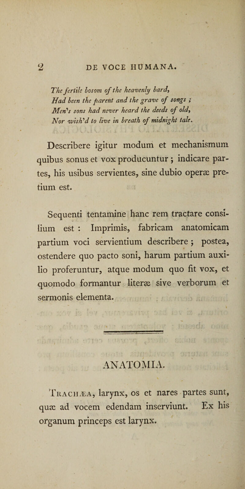 The fertile losom of the heavenl^ bardy Had heen the parent and the grave of songs ; Men^s sons had never heard the deeds of oldy Nor wish‘’d to live in hreath of midnight tale. Describere igitur modum et mechanismum quibus sonus et vox producuntur j indicare par¬ tes, his usibus servientes, sine dubio operse pre¬ tium est. Sequenti tentamine hanc rem tractare consi¬ lium est : Imprimis, fabricam anatomicam partium voci servientium describere ; postea, ostendere quo pacto soni, harum partium auxi¬ lio proferuntur, atque modum quo fit vox, et quomodo formantur literae sive verborum et sermonis elementa. &gt; ANATOMIA. Trach.^:a, larynx, os et nares partes sunt, quae ad vocem edendam inserviunt. Ex his organum princeps est larynx.