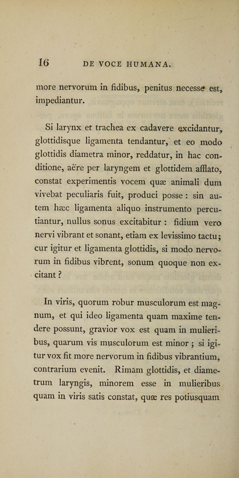 more nervorum in fidibus, penitus necesse est, impediantur. Si larynx et trachea ex cadavere excidantur, glottidisque ligamenta tendantur,’ et eo modo glottidis diametra minor, reddatur, in hac con¬ ditione, aere per laryngem et glottidem afflato, constat experimentis vocem quge animali dum vivebat peculiaris fuit, produci posse : sin au¬ tem haec ligamenta aliquo instrumento percu¬ tiantur, nullus sonus excitabitur : fidium vero nervi vibrant et sonant, etiam ex levissimo tactu; cur igitur et ligamenta glottidis, si modo nervo- rum in fidibus vibrent, sonum quoque non ex¬ citant ? In viris, quorum robur musculorum est mag¬ num, et qui ideo ligamenta quam maxime ten¬ dere possunt, gravior vox est quam in mulieri¬ bus, quarum vis musculorum est minor ; si igi¬ tur vox fit more nervorum in fidibus vibrantium, contrarium evenit. Rimam glottidis, et diame¬ trum laryngis, minorem esse in mulieribus quam in viris satis constat, quae res potiusquam