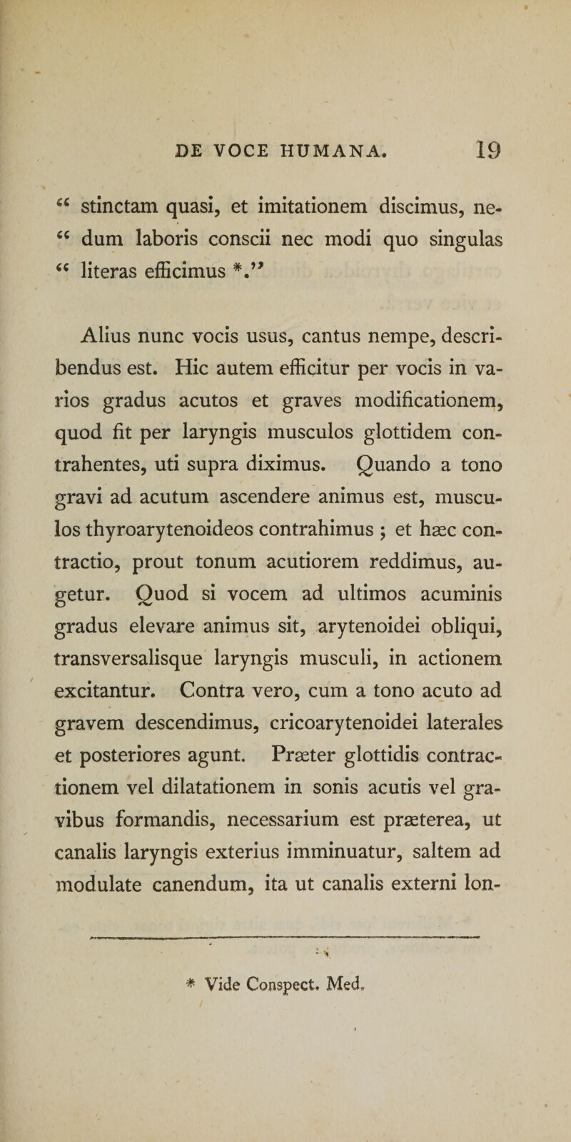 stinctam quasi, et imitationem discimus, ne- dum laboris conscii nec modi quo singulas literas efficimus Alius nunc vocis usus, cantus nempe, descri¬ bendus est. Hic autem efficitur per vocis in va¬ rios gradus acutos et graves modificationem, quod fit per laryngis musculos glottidem con¬ trahentes, uti supra diximus. Quando a tono gravi ad acutum ascendere animus est, muscu¬ los thyroarytenoideos contrahimus ; et hasc con¬ tractio, prout tonum acutiorem reddimus, au¬ getur. Quod si vocem ad ultimos acuminis gradus elevare animus sit, arytenoidei obliqui, transversalisque laryngis musculi, in actionem excitantur. Contra vero, cum a tono acuto ad gravem descendimus, cricoarytenoidei laterales et posteriores agunt. Praeter glottidis contrac¬ tionem vel dilatationem in sonis acutis vel gra¬ vibus formandis, necessarium est praeterea, ut canalis laryngis exterius imminuatur, saltem ad modulate canendum, ita ut canalis externi lon-