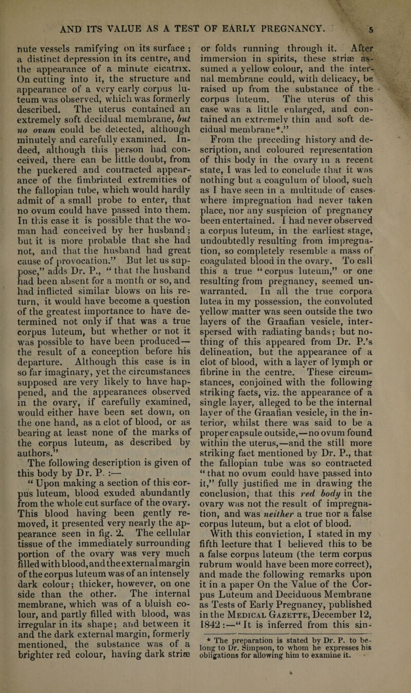 nute vessels ramifying on its surface ; a distinct depression in its centre, and the appearance of a minute cicatrix. On cutting into it, the structure and appearance of a very early corpus lu- teum was observed, which was formerly described. The uterus contained an extremely soft decidual membrane, but no ovum could be detected, although minutely and carefully examined. In¬ deed, although this person had con¬ ceived, there can be little doubt, from the puckered and contracted appear¬ ance of the fimbriated extremities of the fiillopian tube, which would hardly admit of a small probe to enter, that no ovum could have passed into them. In this case it is possible that the wo¬ man had conceived by her husband; but it is more probable that she had not, and that the husband had great cause of provocation.” But let us sup¬ pose,” adds Dr. P., “ that the husband had been absent for a month or so, and had inflicted similar blows on his re¬ turn, it would have become a question of the greatest importance to have de¬ termined not only if that was a true corpus luteum, but whether or not it was possible to have been produced— the result of a conception before his departure. Although this case is in so far imaginary, yet the circumstances supposed are very likely to have hap¬ pened, and the appearances observed in the ovary, if carefully examined, would either have been set down, on the one hand, as a clot of blood, or as bearing at least none of the marks of the corpus luteum, as described by authors.” The following description is given of this body by Dr. P. :— “ Upon making a section of this cor¬ pus luteum, blood exuded abundantly from the whole cut surface of the ovary. This blood having been gently re¬ moved, it presented very nearly the ap¬ pearance seen in fig. 2. The cellular tissue of the immediately surrounding portion of the ovary was very much filled with blood, and the external margin of the corpus luteum was of an intensely dark colour; thicker, however, on one side than the other. The internal membrane, which was of a bluish co¬ lour, and partly filled with blood, was irregular in its shape; and between it and the dark external margin, formerly mentioned, the substance was of a brighter red colour, having dark striee or folds running through it. After immersion in spirits, these striae as¬ sumed a yellow colour, and the inter¬ nal membrane could, with delicacy, be raised up from the substance of the corpus luteum. The uterus of this case was a little enlarged, and con¬ tained an extremely thin and soft de¬ cidual membrane*.” From the preceding history and de¬ scription, and coloured representation of this body in the ovary in a recent state, I was led to conclude that it w;m nothing but a coagulum of blood, such as I have seen in a multitude of cases* where impregnation had never taken place, nor any suspicion of pregnancy been entertained. I had never observed a corpus luteum, in the earliest stage, undoubtedly resulting from impregna¬ tion, so completely resemble a mass of coagulated blood in the ovary. To call this a true “ corpus luteum,” or one resulting from pregnancy, seemed un¬ warranted. In all the true corpora lutea in my possession, the convoluted yellow matter was seen outside the two layers of the Graafian vesicle, inter¬ spersed with radiating bands; but no¬ thing of this appeared from Dr. P.’s delineation, but the appearance of a clot of blood, with a layer of lymph or fibrine in the centre. These circum¬ stances, conjoined with the following striking facts, viz. the appearance of a single layer, alleged to be the internal layer of the Graafian vesicle, in the in¬ terior, whilst there w^as said to be a proper capsule outside,—no ovum found within the uterus,—and the still more striking fact mentioned by Dr. P., that the fallopian tube was so contracted “ that no ovum could have passed into it,” fully justified me in drawing the conclusion, that this red body in the ovary w'as not the result of impregna¬ tion, and was neither a true nor a false corpus luteum, but a clot of blood. With this conviction, I stated in ray fifth lecture that I believed this to be a false corpus luteum (the term corpus rubrum would have been more correct), and made the following remarks upon it in a paper On the Value of the Cor¬ pus Luteum and Deciduous Membrane as Tests of Early Pregnancy, published in the Medical Gazette, December 12, 1842:—“It is inferred from this sin- * The preparation is stated by Dr. P. to be¬ long to Dr. Simpson, to whom be expresses his obligations for allowing him to examine it.