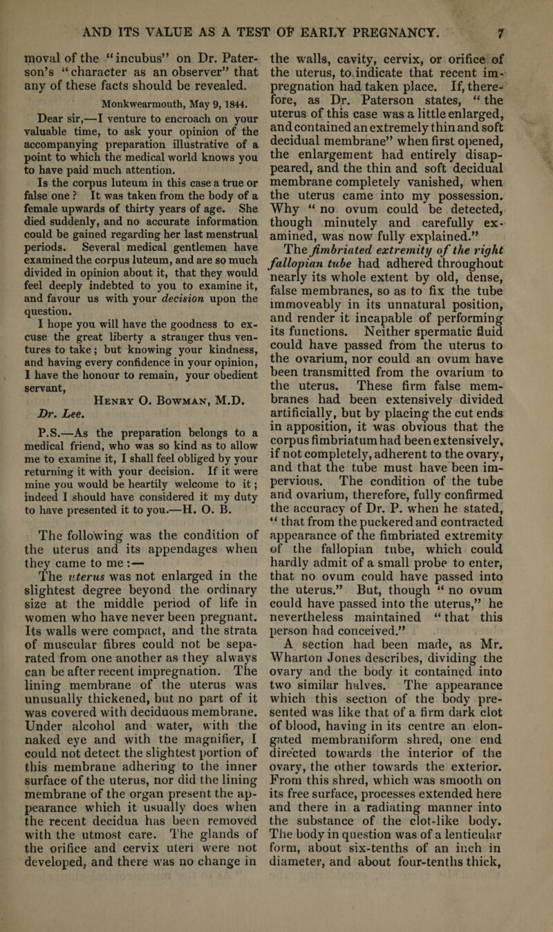 moval of the “incubus” on Dr. Pater¬ son’s “ character as an observer” that any of these facts should be revealed. Monkwearmouth, May 9, 1844. Dear sir,—I venture to encroach on your valuable time, to ask your opinion of the accompanying preparation illustrative of a point to which the medical world knows you to have paid much attention. Is the corpus luteum in this case a true or false one ? It was taken from the body of a female upwards of thirty years of age. She died suddenly, and no accurate information could be gained regarding her last menstrual periods. Several medical gentlemen have examined the corpus luteum, and are so much divided in opinion about it, that they would feel deeply indebted to you to examine it, and favour us with your decision upon the question. I hope you will have the goodness to ex¬ cuse the great liberty a stranger thus ven¬ tures to take; but knowing your kindness, and having every confidence in your opinion, I have the honour to remain, your obedient servant, Henry O. Bowman, M.D. Dr. Lee. P.S.—As the preparation belongs to a medical friend, who was so kind as to allow me to examine it, I shall feel obliged by your returning it with your decision. If it were mine you would be heartily welcome to it; indeed I should have considered it my duty to have presented it to you.—H. O. B. The following was the condition of the uterus and its appendages when they came to me :— The uterus was not enlarged in the slightest degree beyond the ordinary size at the middle period of life in women who have never been pregnant. Its walls were compact, and the strata of muscular fibres could not be sepa¬ rated from one another as they always can be after recent impregnation. The lining membrane of the uterus w'as unusually thickened, but no part of it was covered wdth deciduous membrane. Under alcohol and water, with the naked eye and with the magnifier, I could not detect the slightest portion of this membrane adhering to the inner surface of the uterus, nor did the lining membrane of the organ present the ap¬ pearance which it usually does when the recent decidua has been removed with the utmost care. The glands of the orifice and cervix uteri w'ere not developed, and there w’as no change in the walls, cavity, cervix, or orifice of the uterus, to.indicate that recent im¬ pregnation had taken place. If, there¬ fore, as Dr. Paterson states, “ the uterus of this case was a little enlarged, and contained an extremely thin and soft decidual membrane” when first opened, the enlargement had entirely disap¬ peared, and the thin and soft decidual membrane completely vanished, when the uterus came into my possession. Why “ no ovum could be detected, though minutely and carefully ex¬ amined, was now fully explained.” The fimbriated extremity of the right fallopian tube had adhered throughout nearly its whole extent by old, dense, false membranes, so as to fix the tube immoveably in its unnatural position, and render it incapable of performing its functions. Neither spermatic fluid could have passed from the uterus to the ovarium, nor could an ovum have been transmitted from the ovarium to the uterus. These firm false mem¬ branes had been extensively divided artificially, but by placing the cut ends in apposition, it was obvious that the corpus fimbriatumhad been extensively, if not completely, adherent to the ovary, and that the tube must have been im¬ pervious. The condition of the tube and ovarium, therefore, fully confirmed the accuracy of Dr. P. w’hen he stated, “ that from the puckered and contracted appearance of the fimbriated extremity of the fallopian tube, which could hardly admit of a small probe to enter, that no ovum could have passed into the uterus.” But, though “ no ovum could have passed into the uterus,” he nevertheless maintained “ that this person had conceived.” A section had been made, as Mr. Wharton Jones describes, dividing the ovary and the body it contained into tw'o similar halves. The appearance w^hich this section of the body pre¬ sented w^as like that of a firm dark clot of blood, having in its centre an elon¬ gated membraniform shred, one end directed towards the interior of the ovary, the other towards the exterior. From this shred, which was smooth on its free surface, processes extended here and there in a radiating manner into the substance of the clot-like body. The body in question was of a lenticular form, about six-tenths of an inch in diameter, and about four-tenths thick,
