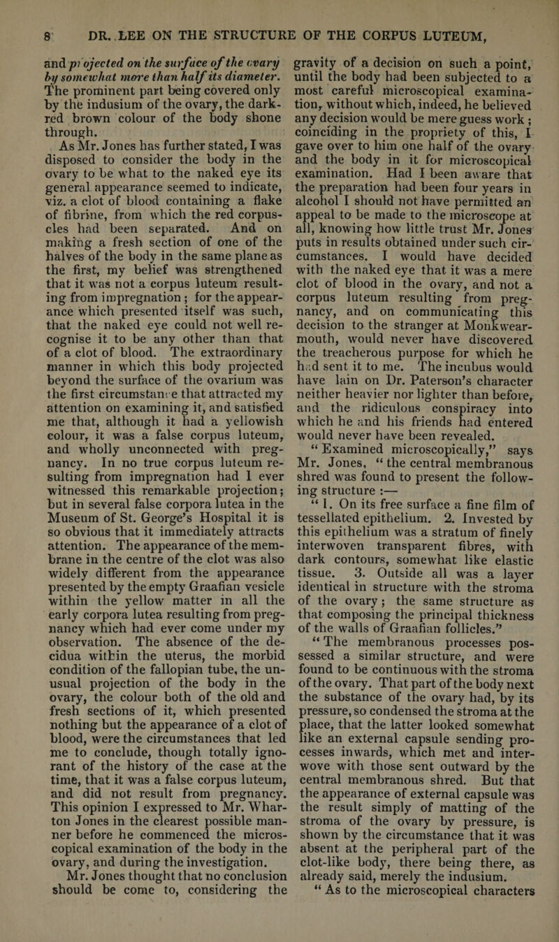 niidipi ojected on the surface of the ovary hy somewhat more than half its diameter. The prominent part being covered only by the indusium of the ovary, the dark- red brown colour of the body shone through. As Mr. Jones has further stated, I was disposed to consider the body in the ovary to be what to the naked eye its general appearance seemed to indicate, viz. a clot of blood containing a flake of flbrine, from which the red corpus¬ cles had been separated. And on making a fresh section of one of the halves of the body in the same plane as the first, my belief was strengthened that it was not a corpus luteum result¬ ing from impregnation ; for the appear¬ ance which presented itself was such, that the naked eye could not w^ell re¬ cognise it to be any other than that of a clot of blood. The extraordinary manner in which this body projected beyond the surface of the ovarium was the first circumstanc e that attracted my attention on examining it, and satisfied me that, although it had a yellowish colour, it was a false corpus luteum, and wholly unconnected with preg¬ nancy. In no true corpus luteum re¬ sulting from impregnation had 1 ever witnessed this remarkable projection; but in several false corpora lutea in the Museum of St. George’s Hospital it is so obvious that it immediately attracts attention. The appearance of the mem¬ brane in the centre of the clot was also widely different from the appearance presented by the empty Graafian vesicle within the yellow matter in all the early corpora lutea resulting from preg¬ nancy which had ever come under my observation. The absence of the de¬ cidua within the uterus, the morbid condition of the fallopian tube, the un¬ usual projection of the body in the ovary, the colour both of the old and fresh sections of it, which presented nothing but the appearance of a clot of blood, were the circumstances that led me to conclude, though totally igno¬ rant of the history of the case at the time, that it was a false corpus luteum, and did not result from pregnancy. This opinion I expressed to Mr. Whar¬ ton Jones in the clearest possible man¬ ner before he commenced the micros¬ copical examination of the body in the ovary, and during the investigation. Mr. Jones thought that no conclusion should be come to, considering the gravity of a decision on such a point, until the body had been subjected to a most careful microscopical examina¬ tion, without which, indeed, he believed any decision would be mere guess work ; coinciding in the propriety of this, I gave over to him one half of the ovary and the body in it for microscopical examination. Had I been aware that the preparation had been four years in alcohol I should not have permitted an appeal to be made to the microscope at all, knowing how little trust Mr. Jones puts in results obtained under such cir¬ cumstances. I would have decided with the naked eye that it was a mere clot of blood in the ovary, and not a corpus luteum resulting from preg¬ nancy, and on communicating this decision to the stranger at Monkwear- mouth, would never have discovered the treacherous purpose for which he had sent it to me. The incubus would have lain on Dr. Paterson’s character neither heavier nor lighter than before, and the ridiculous conspiracy into which he and his friends had entered would never have been revealed. “ Examined microscopically,” says Mr. Jones, “ the central membranous shred was found to present the follow¬ ing structure :— “1. On its free surface a fine film of tessellated epithelium. 2. Invested by this epithelium was a stratum of finely interwoven transparent fibres, with dark contours, somewhat like elastic tissue. 3. Outside all was a layer identical in structure with the stroma of the ovary ; the same structure as that composing the principal thickness of the walls of Graafian follicles.” “ The membranous processes pos¬ sessed a similar structure, and were found to be continuous with the stroma of the ovary. That part of the body next the substance of the ovary had, by its pressure, so condensed the stroma at the place, that the latter looked somewhat like an external capsule sending pro¬ cesses inwards, which met and inter¬ wove with those sent outward by the central membranous shred. But that the appearance of external capsule was the result simply of matting of the stroma of the ovary by pressure, is shown by the circumstance that it was absent at the peripheral part of the clot-like body, there being there, as already said, merely the indusium. “ As to the microscopical characters