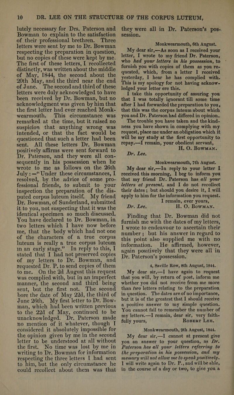 lutely necessary for Drs. Paterson and Bowman to explain to the satisfaction of their professional brethren. Three letters were sent by me to Dr. Bowman respecting the preparation in question, but no copies of these were kept by me. The first of these letters, I recollected distinctly, was written about the middle of May, 1844, the second about the 20th May, and the third near the end of June. The second and third of these letters were duly acknowledged to have been received by Dr. Bowman, but no acknowledgment was given by him that the first letter had ever reached Monk- wearmouth. This circumstance was remarked at the time, but it raised no suspicion that anything wrong was intended, or that the fact would be questioned that such a letter had been sent. All these letters Dr. Bowman positively affirms were sent forward to Dr. Paterson, and they were all con¬ sequently in his possession when he wrote to me as follows on the 26th July Under these circumstances, I resolved, by the advice of some pro¬ fessional friends, to submit to your inspection the preparation of the dis¬ puted corpus luteum itself. My friend Dr. Bowman, of Sunderland, submitted it to you, not suspecting that it was the identical specimen so much discussed. You have declared to Dr. Bowman, in two letters which I have now before me, that the body which had not one of the characters of a true corpus luteum is really a true corpus luteum in an early stage.” In reply to this, I stated that I had not preserved copies of my letters to Dr. Bowman, and requested Dr. P. to send copies of them to me. On the 2d August this request was complied with, but in an imperfect manner, the second and third being sent, but the first not. The second bore the date of May 22d, the third of June 26th. My first letter to Dr. Bow¬ man, which had been written previous to the 22d of May, continued to be unacknowledged. Dr. Paterson made no mention of it whatever, though I considered it absolutely impossible for the opinion given by me in the second letter to be understood at all without the first. No time was lost by me in writing to Dr. Bow^man for information respecting the three letters I had sent to him, but the only circumstance he could recollect about them was that they were all in Dr. Paterson’s pos¬ session. Monkwearmouth, 6th Arignst. My dear sir,—As soon as I received your letter, I wrote to my friend Dr. Paterson, who had your letters in Ms possession, to furnish you with copies of them as you re¬ quested, which, from a letter 1 received yesterday, I hear he has complied with. This is my apology for not having acknow¬ ledged your letter ere this. I take this opportunity of assuring you that I was totally ignorant till some time after I had forwarded the preparation to you, that this was the corpus luteum about which you and Dr. Paterson had differed in opinion. The trouble you have taken and the kind¬ ness you have shown in complying with my request, place me under an obligation which it will be my study at the first opportunity to repay.—I remain, your obedient servant, H. O. Bowman. Dr. Lee. Monkwearmouth, 7th August. My dear sir,—In reply to your letter I received this morning, I beg to inform you that my friend Dr. Paterson has all your letters at present, and I do not recollect their dates ; but should you desire it, I will apply to him for the information you request. I remain, ever yours. Dr. Lee. H. O. Bowman. Finding that Dr. Bowman did not furnish me with the dates of my letters, 1 wrote to endeavour to ascertain their number ; but his answer in regard to this point also supplied me with no information. He affirmed, however, again positively that they were all in Dr. Paterson’s possession. 4, Saville Row, 8th August, 1844. My dear sir,—I have again to request that you will, by return of post, inform me whether you did not receive from me more than two letters relating to the preparation in question. The dates are of no importance, but it is of the greatest that I should receive a positive answer to my simple question. You cannot fail to remember the number of my letters.—I remain, dear sir, very faith¬ fully yours, Robert Lee. Monkwearmouth, 9th August, 1844. My dear sir,—I cannot at present give you an answer to your question, as Dr. Paterson has all your letters referring to the preparation in his possession, and my memory will not allow me to speak positively. 1 will write again to Dr. P., and will be able, in the course of a day or two, to give you a