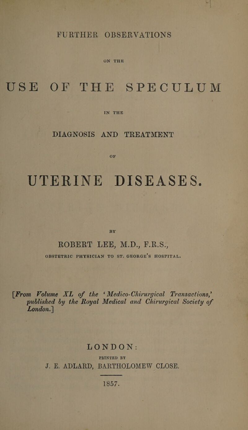 FURTHER OBSERVATIONS ON THE USE OF THE SPECULUM IN THE DIAGNOSIS AND TREATMENT UTERINE DISEASES. BY ROBERT LEE, M.D., F.R.S., OBSTETRIC PHYSICIAN TO ST. GEORGE’S HOSPITAL. [From Volume XL of the ‘ Medico-Chirurgical Transactions/ -published by the Royal Medical and Chirurgical Society of London. ] LONDON: PRINTED BY J. E. ADLARD, BARTHOLOMEW CLOSE. 1857.