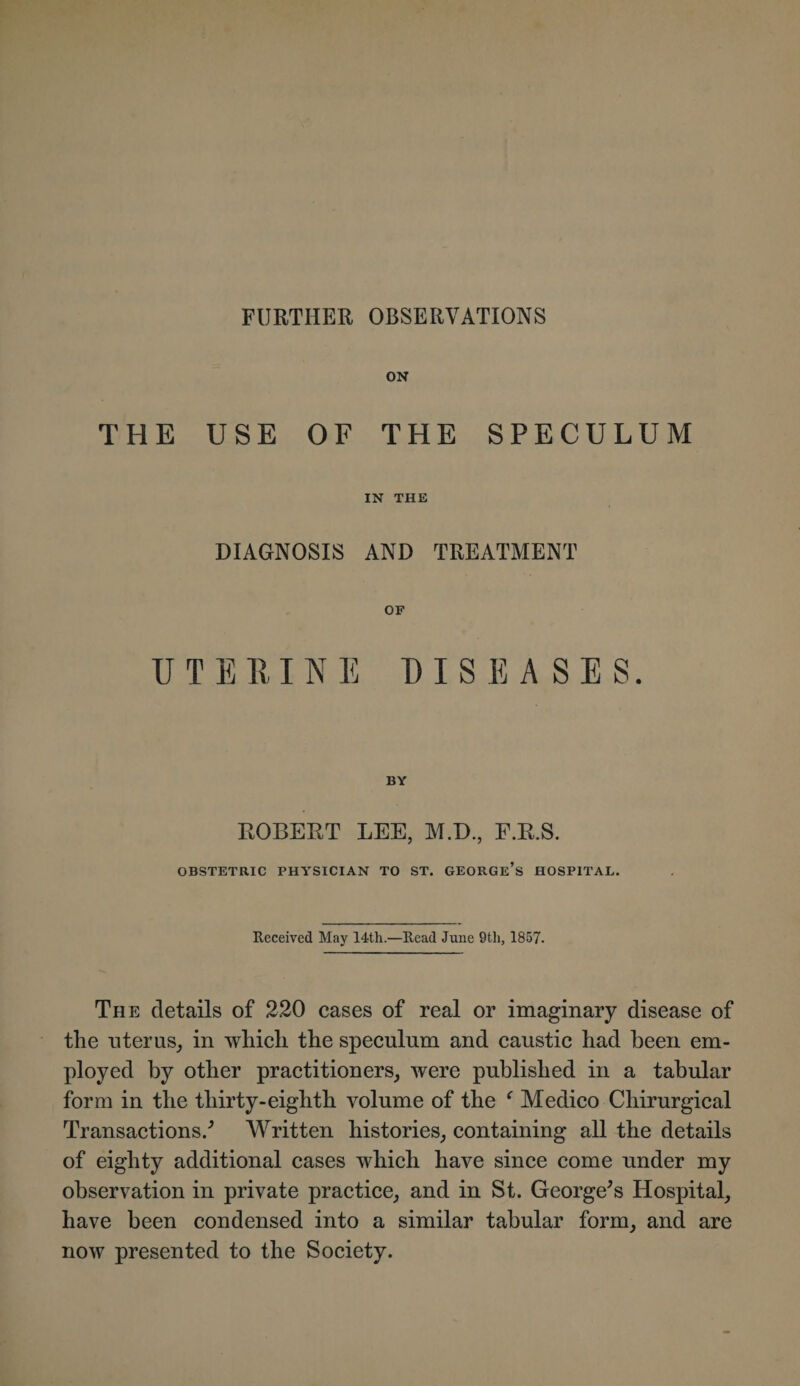 ON THE USE OF THE SPECULUM IN THE DIAGNOSIS AND TREATMENT OF UTERINE DISEASES. BY ROBERT LEE, M.D., F.R.S. OBSTETRIC PHYSICIAN TO ST. GEORGE’S HOSPITAL. Received May 14th.—Read June 9th, 1857. The details of 220 cases of real or imaginary disease of the uterus, in which the speculum and caustic had been em¬ ployed by other practitioners, were published in a tabular form in the thirty-eighth volume of the f Medico Chirurgical Transactions/ Written histories, containing all the details of eighty additional cases which have since come under my observation in private practice, and in St. George's Hospital, have been condensed into a similar tabular form, and are now presented to the Society.