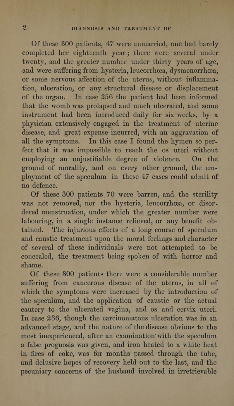 Of these 300 patients, 47 were unmarried, one had barely- completed her eighteenth year; there were several under twenty, and the greater number under thirty years of age, and were suffering from hysteria, leucorrhoea, dysmenorrhoea, or some nervous affection of the uterus, without inflamma¬ tion, ulceration, or any structural disease or displacement of the organ. In case 256 the patient had been informed that the womb was prolapsed and much ulcerated, and some instrument had been introduced daily for six weeks, by a physician extensively engaged in the treatment of uterine disease, and great expense incurred, with an aggravation of all the symptoms. In this case I found the hymen so per¬ fect that it was impossible to reach the os uteri without employing an unjustifiable degree of violence. On the ground of morality, and on every other ground, the em¬ ployment of the speculum in these 47 cases could admit of no defence. Of these 300 patients 70 were barren, and the sterility was not removed, nor the hysteria, leucorrhoea, or disor¬ dered menstruation, under which the greater number were labouring, in a single instance relieved, or any benefit ob¬ tained. The injurious effects of a long course of speculum and caustic treatment upon the moral feelings and character of several of these individuals were not attempted to be concealed, the treatment being spoken of with horror and shame. Of these 300 patients there were a considerable number suffering from cancerous disease of the uterus, in all of which the symptoms were increased by the introduction of the speculum, and the application of caustic or the actual cautery to the ulcerated vagina, and os and cervix uteri. In case 236, though the carcinomatous ulceration was in an advanced stage, and the nature of the disease obvious to the most inexperienced, after an examination’with the speculum a false prognosis was given, and iron heated to a white heat in fires of coke, was for months passed through the tube, and delusive hopes of recovery held out to the last, and the pecuniary concerns of the husband involved in irretrievable