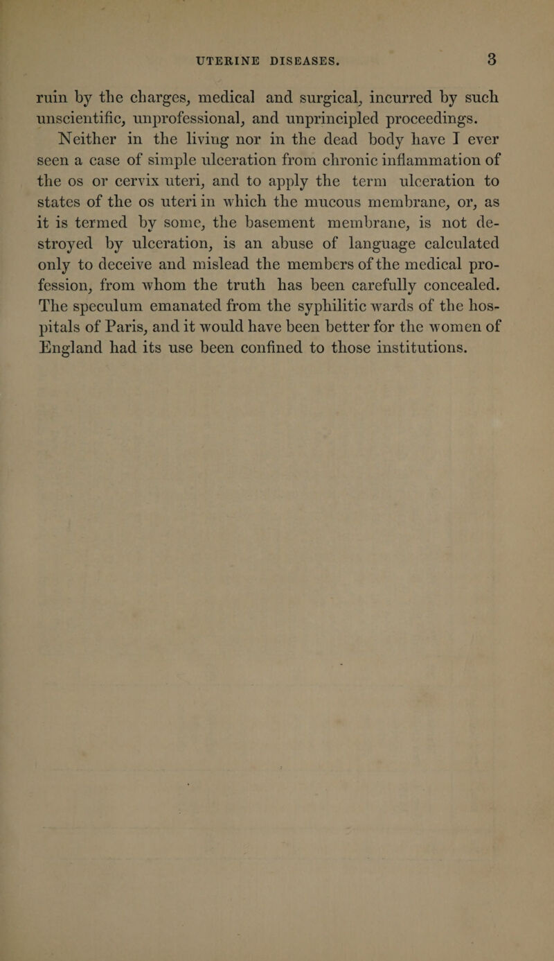 ruin by the charges, medical and surgical, incurred by such unscientific, unprofessional, and unprincipled proceedings. Neither in the living nor in the dead body have I ever seen a case of simple ulceration from chronic inflammation of the os or cervix uteri, and to apply the term ulceration to states of the os uteri in which the mucous membrane, or, as it is termed by some, the basement membrane, is not de¬ stroyed by ulceration, is an abuse of language calculated only to deceive and mislead the members of the medical pro¬ fession, from whom the truth has been carefully concealed. The speculum emanated from the syphilitic wards of the hos¬ pitals of Paris, and it would have been better for the women of England had its use been confined to those institutions.