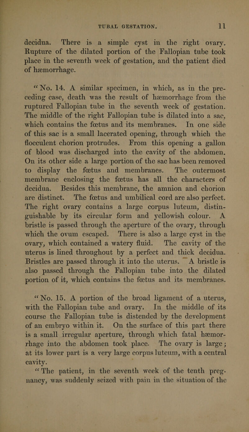decidua. There is a simple cyst in the right ovary. Rupture of the dilated portion of the Fallopian tube took place in the seventh week of gestation, and the patient died of haemorrhage. ^^No. 14. A similar specimen, in which, as in the pre¬ ceding case, death was the result of haemorrhage from the ruptured Fallopian tube in the seventh week of gestation. The middle of the right Fallopian tube is dilated into a sac, which contains the foetus and its membranes. In one side of this sac is a small lacerated opening, through which the flocculent chorion protrudes. From this opening a gallon of blood was discharged into the cavity of the abdomen. On its other side a large portion of the sac has been removed to display the foetus and membranes. The outermost membrane enclosing the foetus has all the characters of decidua. Besides this membrane, the amnion and chorion are distinct. The foetus and umbilical cord are also perfect. The right ovary contains a large corpus luteum, distin¬ guishable by its circular form and yellowish colour. A bristle is passed through the aperture of the ovary, through which the ovum escaped. There is also a large cyst in the ovary, which contained a watery fluid. The cavity of the uterus is lined throughout by a perfect and thick decidua. Bristles are passed through it into the uterus. ^’A bristle is also passed through the Fallopian tube into the dilated portion of it, which contains the foetus and its membranes. '^No. 15. A portion of the broad ligament of a uterus, with the Fallopian tube and ovary. In the middle of its course the Fallopian tube is distended by the development of an embryo within it. On the surface of this part there is a small irregular aperture, through which fatal haemor¬ rhage into the abdomen took place. The ovary is large; at its lower part is a very large corpus luteum, with a central cavity. The patient, in the seventh week of the tenth preg¬ nancy, was suddenly seized with pain in the situation of the