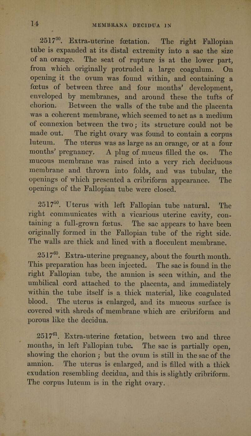 2517^®. Extra-uterine fcetation. The right Fallopian tube is expanded at its distal extremity into a sae the size of an orange. The seat of rupture is at the lower part, from which originally protruded a large coagulum. On opening it the ovum was found within, and containing a loetus of between three and four months^ development, enveloped by membranes, and around these the tufts of chorion. Between the walls of the tube and the placenta was a coherent membrane, which seemed to act as a medium of connexion between the two; its structure could not be made out. The right ovary was found to contain a corpus luteum. The uterus was as large as an orange, or at a four months^ pregnancy. A plug of mucus filled the os. The mucous membrane was raised into a very rich deciduous membrane and thrown into folds, and was tubular, the openings of which presented a cribriform appearance. The openings of the Fallopian tube were closed. 2517^®. Uterus with left Fallopian tube natural. The right communicates with a vicarious uterine cavity, con¬ taining a full-grown foetus. The sac appears to have been originally formed in the Fallopian tube of the right side. The walls are thick and lined with a flocculent membrane. 2517^^. Extra-uterine pregnancy, about the fourth month. This preparation has been injected. The sac is found in the right Fallopian tube, the amnion is seen within, and the umbilical cord attached to the placenta, and immediately within the tube itself is a thick material, like coagulated blood. The uterus is enlarged, and its mucous surface is covered with shreds of membrane which are cribriform and porous like the decidua. 2517^^. Extra-uterine foetation, between two and three months, in left Fallopian tube. The sac is partially open, showing the chorion ; but the ovum is still in the sac of the amnion. The uterus is enlarged, and is filled with a thick exudation resembling decidua, and this is slightly cribriform. The corpus luteum is in the right ovary.