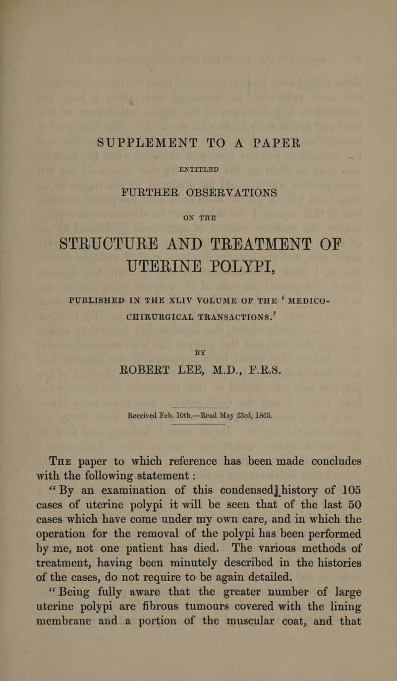 SUPPLEMENT TO A PAPER ENTITLED FURTHER OBSERVATIONS ON THE STRUCTURE AND TREATMENT OF UTERINE POLYPI, PUBLISHED IN THE XLIY VOLUME OF THE f MEDICO- CHIRURGICAL TRANSACTIONS/ BY ROBERT LEE, M.D., E.R.S. Received Feb. 10th.—Read May 23rd, 1865. The paper to which reference has been made concludes with the following statement: “By an examination of this condensed] history of 105 cases of uterine polypi it will be seen that of the last 50 cases which have come under my own care, and in which the operation for the removal of the polypi has been performed by me, not one patient has died. The various methods of treatment, having been minutely described in the histories of the cases, do not require to be again detailed. “ Being fully aware that the greater number of large uterine polypi are fibrous tumours covered with the lining membrane and a portion of the muscular coat, and that