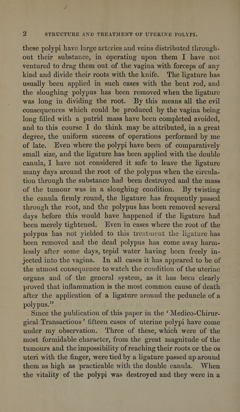 these polypi have large arteries and veins distributed through¬ out their substance, in operating upon them I have not ventured to drag them out of the vagina with forceps of any kind and divide their roots with the knife. The ligature has usually been applied in such cases with the bent rod, and the sloughing polypus has been removed when the ligature was long in dividing the root. By this means all the evil consequences which could be produced by the vagina being long filled with a putrid mass have been completed avoided, and to this course I do think may be attributed, in a great degree, the uniform success of operations performed by me of late. Even where the polypi have been of comparatively small size, and the ligature has been applied with the double canula, I have not considered it safe to leave the ligature many days around the root of the polypus when the circula¬ tion through the substance had been destroyed and the mass of the tumour was in a sloughing condition. By twisting the canula firmly round, the ligature has frequently passed through the root, and the polypus has been removed several days before this would have happened if the ligature had been merely tightened. Even in cases where the root of the polypus has not yielded to this treatment the ligature has been removed and the dead polypus has come away harm¬ lessly after some days, tepid water having been freely in¬ jected into the vagina. In all cases it has appeared to be of the utmost consequence to watch the condition of the uterine organs and of the general system, as it has been clearly proved that inflammation is the most common cause of death after the application of a ligature around the peduncle of a polypus/' Since the publication of this paper in the ‘ Medico-Chirur- gical Transactions3 fifteen cases of uterine polypi have come under my observation. Three of these, which were of the most formidable character, from the great magnitude of the tumours and the impossibility of reaching their roots or the os uteri with the finger, were tied by a ligature passed up around them as high as practicable with the double canula. When the vitality of the polypi was destroyed and they were in a