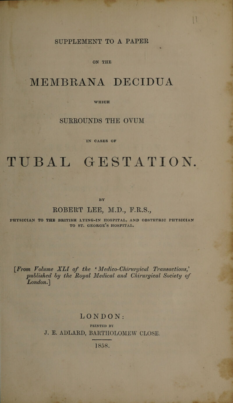 SUPPLEMENT TO A PAPEE ON THE MEMBRANA DECIDUA WHICH SUEEOUNDS THE OVUM IN CASES OF TUBAL GESTATION. BY EOBEET LEE, M.D., F.E.S., PHYSICIAN TO THE BRITISH LYING-IN HOSPITAL, AND OBSTETRIC PHYSICIAN TO ST. George’s hospital. [From Volume XLI of the * Medico-Chirurgicul Transactions, published by the Royal Medical and Chirurgical Society of London^ LONDON: FEINTED BY J. E. ADLARD, BARTHOLOMEW CLOSE. 1858.