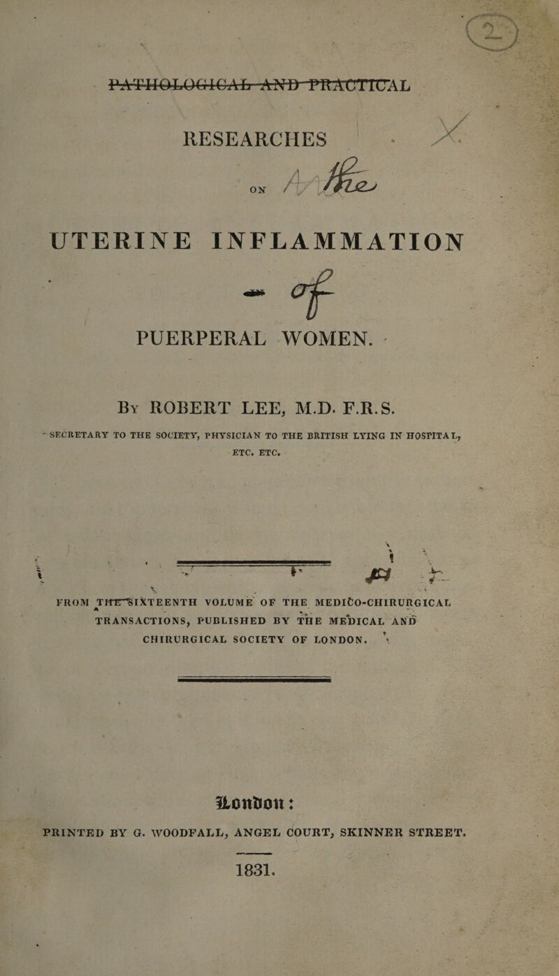 ox / UTERINE INFLAMMATION PUERPERAL WOMEN. By ROBERT LEE, M.D. F.R.S. - SECRETARY TO THE SOCIETY, PHYSICIAN TO THE BRITISH LYING IN HOSPITAL, ETC. ETC. '  * jx r \v x . &lt; FROM THTT^IXTEENTH VOLUME OF THE MEDlCO-CIIIRURGICAL * TRANSACTIONS, PUBLISHED BY THE ME*DICAL AND CHIRURGICAL SOCIETY OF LONDON. \ Uoit&amp;ott: PRINTED BY G. WOODFALL, ANGEL COURT, SKINNER STREET. 1831