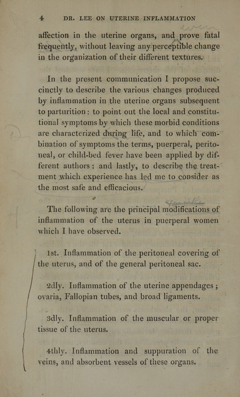 affection in the uterine organs, and prove fatal frequently, without leaving any perceptible change in the organization of their different textures. In the present communication I propose suc¬ cinctly to describe the various changes produced by inflammation in the uterine organs subsequent to parturition : to point out the local and constitu¬ tional symptoms by which these morbid conditions are characterized during life, and to which com¬ bination of symptoms the terms, puerperal, perito¬ neal, or child-bed fever have been applied by dif¬ ferent authors : and lastly, to describe the treat¬ ment which experience has led me to consider as the most safe and efficacious. # tf / M » J y, * jf ^ The following are the principal modifications of inflammation of the uterus in puerperal women which I have observed. 1st. Inflammation of the peritoneal covering of the uterus, and of the general peritoneal sac. 2dly. Inflammation of the uterine appendages ; ovaria, Fallopian tubes, and broad ligaments. 3dly. Inflammation of the muscular or proper tissue of the uterus. 4thly. Inflammation and suppuration of the veins, and absorbent vessels of these organs.