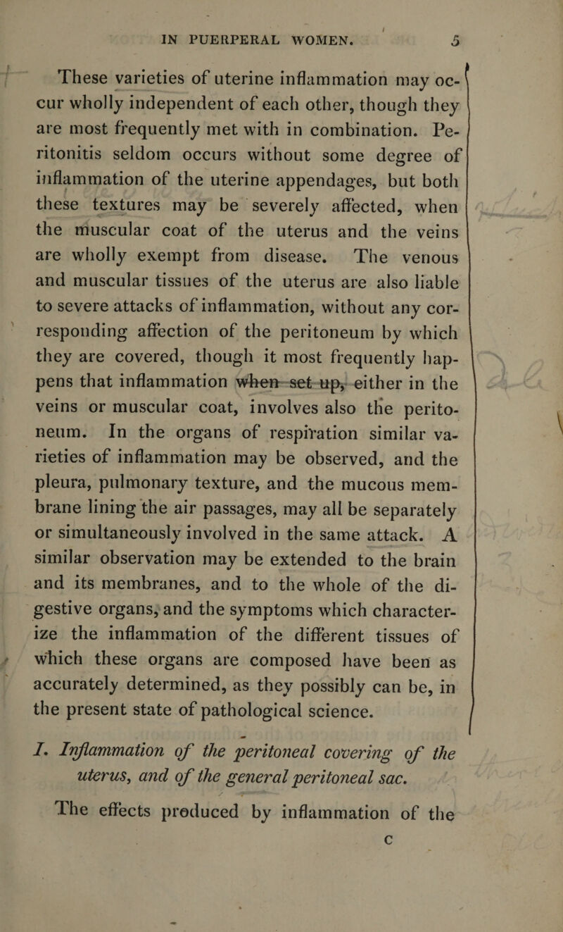These varieties of uterine inflammation may oc-1 cur wholly independent of each other, though they are most frequently met with in combination. Pe¬ ritonitis seldom occurs without some degree of inflammation of the uterine appendages, but both these textures may be severely affected, when the muscular coat of the uterus and the veins are wholly exempt from disease. The venous and muscular tissues of the uterus are also liable to severe attacks of inflammation, without any cor¬ responding affection of the peritoneum by which they are covered, though it most frequently hap¬ pens that inflammation when set up, either in the veins or muscular coat, involves also the perito¬ neum. In the organs of respiration similar va¬ rieties of inflammation may be observed, and the pleura, pulmonary texture, and the mucous mem¬ brane lining the air passages, may all be separately or simultaneously involved in the same attack. A similar observation may be extended to the brain and its membranes, and to the whole of the di¬ gestive organs, and the symptoms which character¬ ize the inflammation of the different tissues of which these organs are composed have been as accurately determined, as they possibly can be, in the present state of pathological science. /. Inflammation of the 'peritoneal covering of the uterus, and of the general peritoneal sac. The effects produced by inflammation of the c