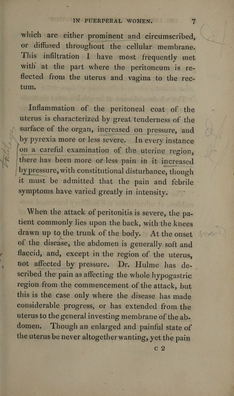 which are either prominent and circumscribed, or diffused throughout the cellular membrane. This infiltration I have most frequently met with at the part where the peritoneum is re¬ flected from the uterus and vagina to the rec¬ tum. Inflammation of the peritoneal coat of the uterus is characterized by great tenderness of the surface of the organ, increased on pressure, and by pyrexia more or less severe. In every instance on a careful examination of the uterine region, &gt; there has been more or less pain in it increased by pressure, with constitutional disturbance, though it must be 'admitted that the pain and febrile symptoms have varied greatly in intensity. When the attack of peritonitis is severe, the pa¬ tient commonly lies upon the back, with the knees drawn up to the trunk of the body. At the onset of the disease, the abdomen is generally soft and flaccid, and, except in the region of the uterus, not affected by pressure. Dr. Hulme has de¬ scribed the' pain as affecting the whole hypogastric region from the commencement of the attack, but this is the case only where the disease has made considerable progress, or has extended from the uterus to the general investing membrane of the ab¬ domen. Though an enlarged and painful state of the uterus be never altogetherwanting, yet the pain