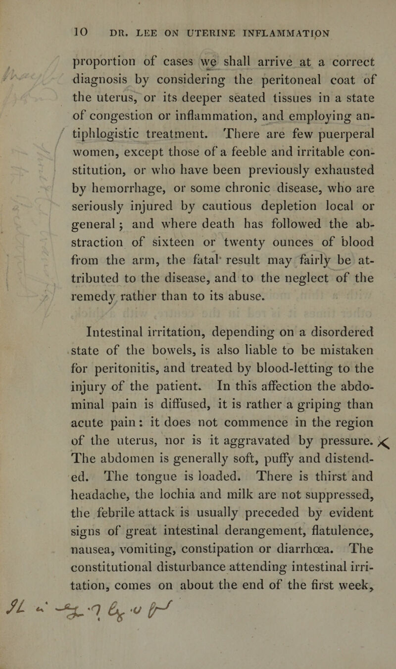 proportion of cases we shall arrive at a correct diagnosis by considering the peritoneal coat of the uterus, or its deeper seated tissues in a state of congestion or inflammation, and employing an¬ tiphlogistic treatment. There are few puerperal women, except those of a feeble and irritable con¬ stitution, or who have been previously exhausted by hemorrhage, or some chronic disease, who are seriously injured by cautious depletion local or general ; and where death has followed the ab¬ straction of sixteen or twenty ounces of blood from the arm, the fatal result may fairly be at¬ tributed to the disease, and to the neglect of the remedy rather than to its abuse. Intestinal irritation, depending on a disordered state of the bowels, is also liable to be mistaken for peritonitis, and treated by blood-letting to the injury of the patient. In this affection the abdo¬ minal pain is diffused, it is rather a griping than acute pain: it does not commence in the region of the uterus, nor is it aggravated by pressure. ^ The abdomen is generally soft, puffy and distend¬ ed. The tongue is loaded. There is thirst and headache, the lochia and milk are not suppressed, the febrile attack is usually preceded by evident signs of great intestinal derangement, flatulence, nausea, vomiting, constipation or diarrhoea. The constitutional disturbance attending intestinal irri¬ tation, comes on about the end of the first week.