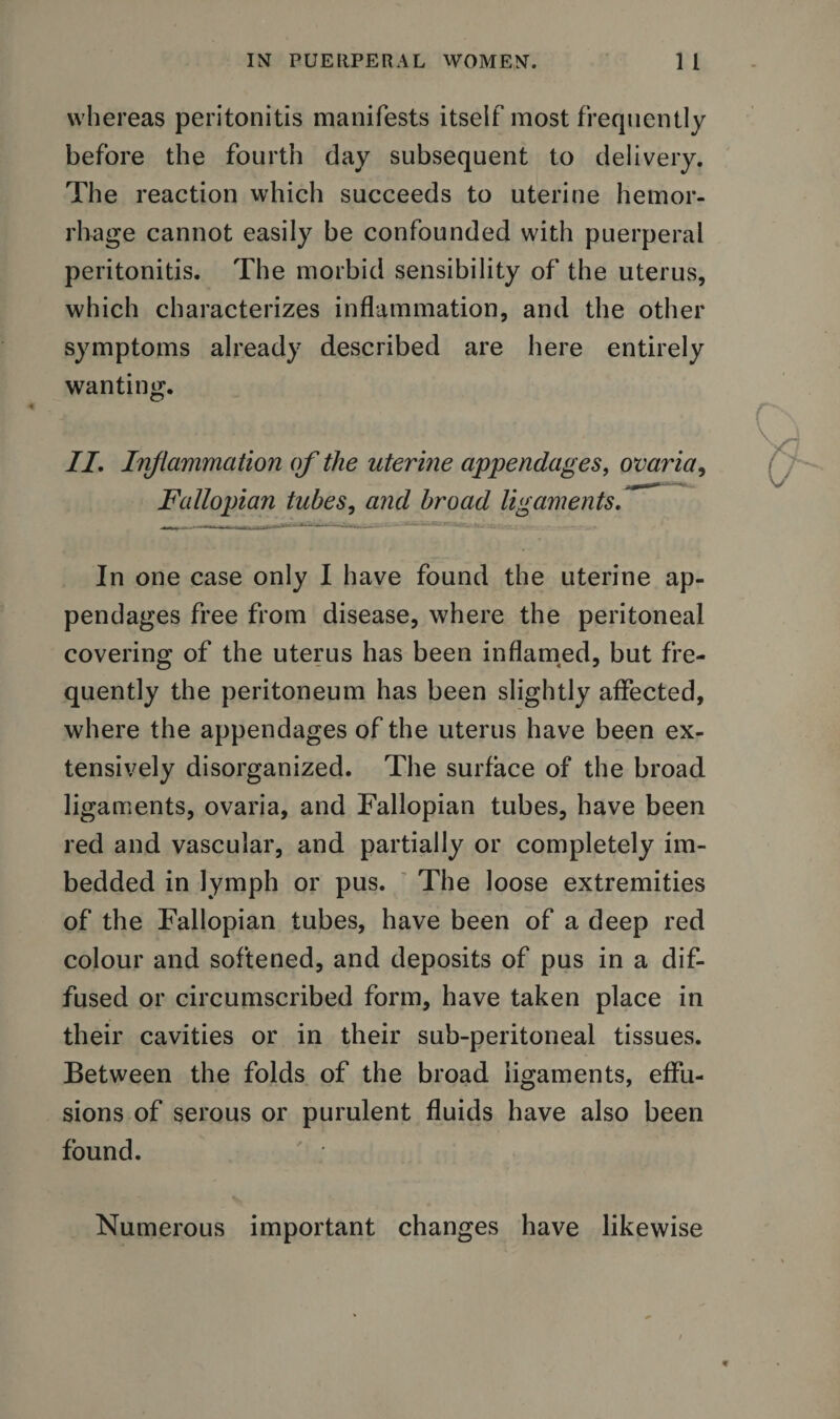 whereas peritonitis manifests itself most frequently before the fourth day subsequent to delivery. The reaction which succeeds to uterine hemor¬ rhage cannot easily be confounded with puerperal peritonitis. The morbid sensibility of the uterus, which characterizes inflammation, and the other symptoms already described are here entirely wanting. II, Inflammation of the uterine appendages, ovaria, Fallopian tubes, and broad ligamentsfl . ... u __.... . _ ; - _ In one case only I have found the uterine ap¬ pendages free from disease, where the peritoneal covering of the uterus has been inflamed, but fre¬ quently the peritoneum has been slightly affected, where the appendages of the uterus have been ex¬ tensively disorganized. The surface of the broad ligaments, ovaria, and Fallopian tubes, have been red and vascular, and partially or completely im¬ bedded in lymph or pus. The loose extremities of the Fallopian tubes, have been of a deep red colour and softened, and deposits of pus in a dif¬ fused or circumscribed form, have taken place in their cavities or in their sub-peritoneal tissues. Between the folds of the broad ligaments, effu¬ sions of serous or purulent fluids have also been found. ' * Numerous important changes have likewise