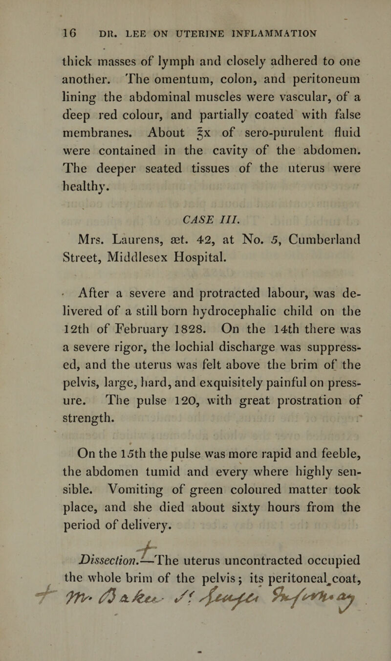 thick masses of lymph and closely adhered to one another. The omentum, colon, and peritoneum lining the abdominal muscles were vascular, of a deep red colour, and partially coated with false membranes. About 5X of sero-purulent fluid were contained in the cavity of the abdomen. The deeper seated tissues of the uterus were healthy. CASE III. Mrs. Laurens, set. 42, at No. 5, Cumberland Street, Middlesex Hospital. After a severe and protracted labour, was de¬ livered of a still born hydrocephalic child on the 12th of February 1828. On the 14th there was a severe rigor, the lochial discharge was suppress¬ ed, and the uterus was felt above the brim of the pelvis, large, hard, and exquisitely painful on press¬ ure. The pulse 120, with great prostration of strength. On the 15th the pulse was more rapid and feeble, the abdomen tumid and every where highly sen¬ sible. Vomiting of green coloured matter took place, and she died about sixty hours from the period of delivery. - f r Dissection.-—The uterus uncontracted occupied the whole brim of the pelvis; its peritoneal^coat, 7^ yiis’tO *.&amp;**. ■ •/?