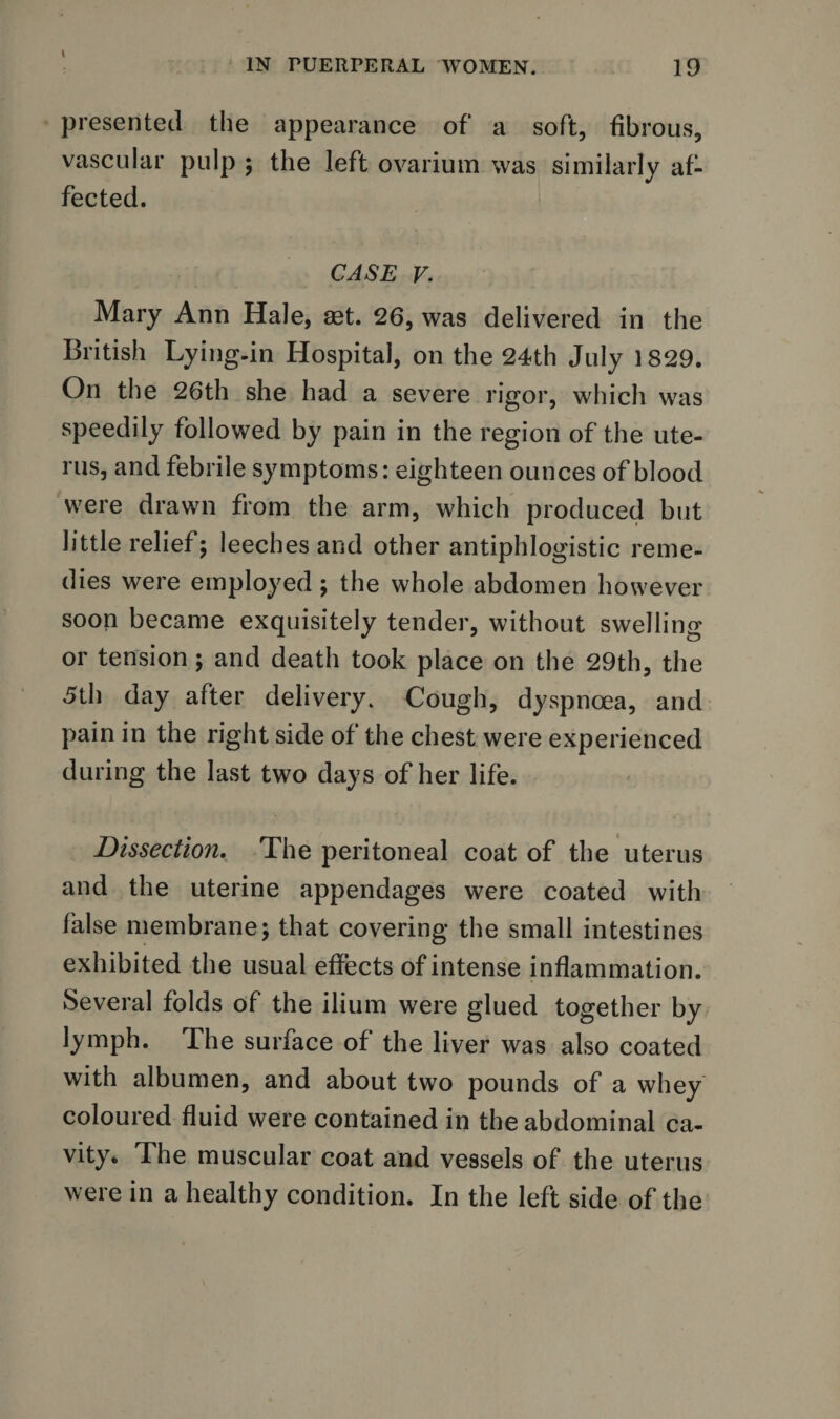 IN PUERPERAL WOMEN. 19 presented the appearance of a soft, fibrous, vascular pulp ; the left ovarium was similarly af¬ fected. CASE V. Mary Ann Hale, set. 26, was delivered in the British Lying-in Hospital, on the 24th July 1829. On the 26th she had a severe rigor, which was speedily followed by pain in the region of the ute¬ rus, and febrile symptoms: eighteen ounces of blood were drawn from the arm, which produced but little relief 5 leeches and other antiphlogistic reme¬ dies were employed; the whole abdomen however soon became exquisitely tender, without swelling or tension ; and death took place on the 29th, the 5th day after delivery. Cough, dyspnoea, and pain in the right side of the chest were experienced during the last two days of her life. Dissection. The peritoneal coat of the uterus and the uterine appendages were coated with false membrane j that covering the small intestines exhibited the usual effects of intense inflammation. Several folds of the ilium were glued together by lymph. The surface of the liver was also coated with albumen, and about two pounds of a whey coloured fluid were contained in the abdominal ca¬ vity* The muscular coat and vessels of the uterus were in a healthy condition. In the left side of the