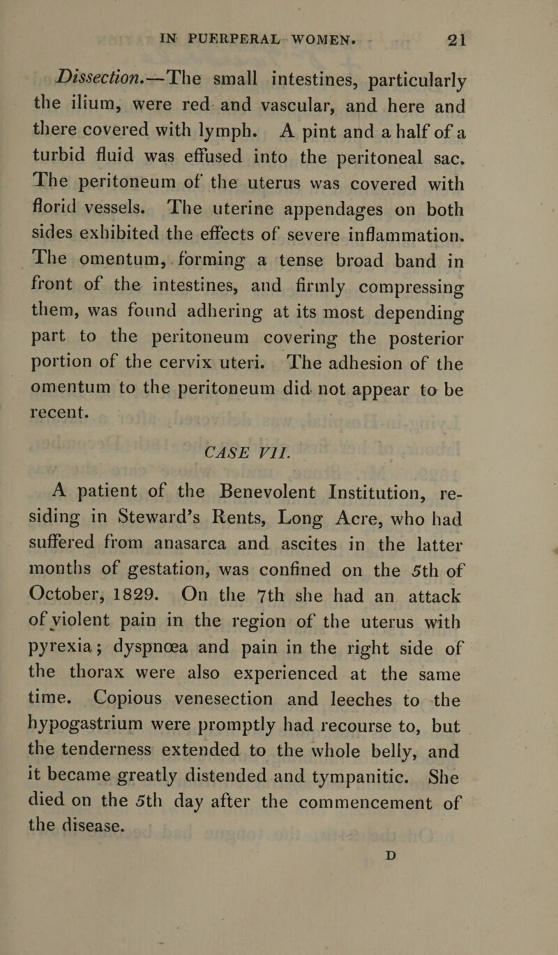 Dissection.—The small intestines, particularly the ilium, were red and vascular, and here and there covered with lymph. A pint and a half of a turbid fluid was effused into the peritoneal sac. The peritoneum of the uterus was covered with florid vessels. The uterine appendages on both sides exhibited the effects of severe inflammation. The omentum, forming a tense broad band in front of the intestines, and firmly compressing them, was found adhering at its most depending part to the peritoneum covering the posterior portion of the cervix uteri. The adhesion of the omentum to the peritoneum did not appear to be recent. CASE VII. A patient of the Benevolent Institution, re¬ siding in Steward’s Rents, Long Acre, who had suffered from anasarca and ascites in the latter months of gestation, was confined on the 5th of October, 1829. On the 7th she had an attack of violent pain in the region of the uterus with pyrexia; dyspnoea and pain in the right side of the thorax were also experienced at the same time. Copious venesection and leeches to the hypogastrium were promptly had recourse to, but the tenderness extended to the whole belly, and it became greatly distended and tympanitic. She died on the 5th day after the commencement of the disease. D