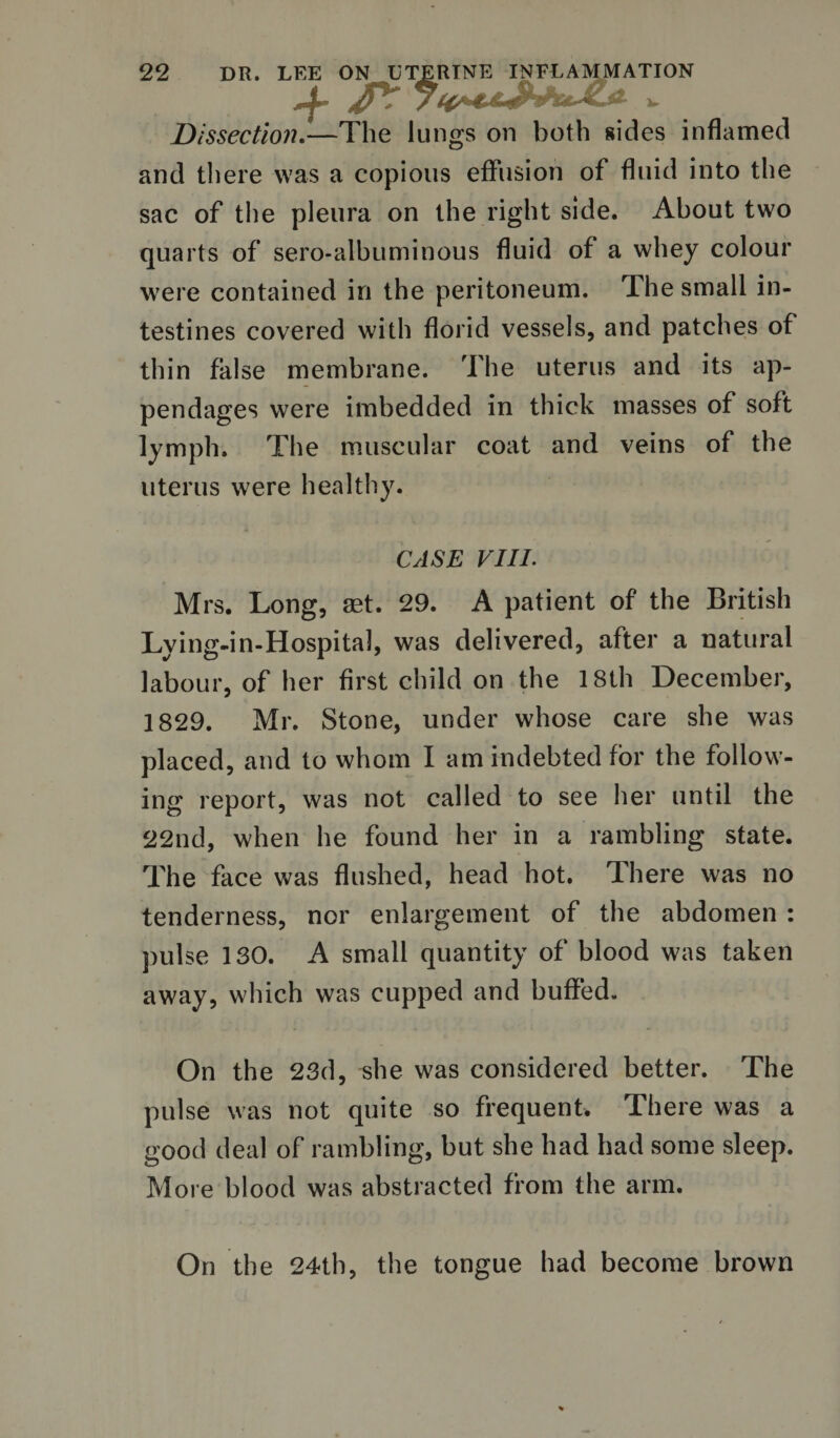 Dissection.—The lungs on both sides inflamed and there was a copious effusion of fluid into the sac of the pleura on the right side. About two quarts of sero-albuminous fluid of a whey colour were contained in the peritoneum. The small in¬ testines covered with florid vessels, and patches of thin false membrane. The uterus and its ap¬ pendages were imbedded in thick masses of soft lymph. The muscular coat and veins of the uterus were healthy. CASE VIII. Mrs. Long, set. 29. A patient of the British Lying-in-Hospital, was delivered, after a natural labour, of her first child on the 18th December, 1829. Mr. Stone, under whose care she was placed, and to whom I am indebted for the follow¬ ing report, was not called to see her until the 22nd, when he found her in a rambling state. The face was flushed, head hot. There was no tenderness, nor enlargement of the abdomen : pulse 130. A small quantity of blood was taken away, which was cupped and buffed. On the 23d, she was considered better. The pulse was not quite so frequent. There was a good deal of rambling, but she had had some sleep. More blood was abstracted from the arm. On the 24th, the tongue had become brown