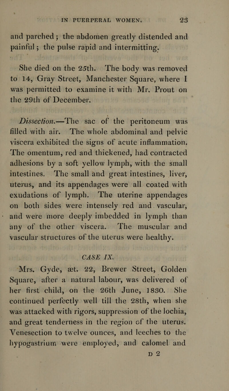 and parched ; the abdomen greatly distended and painful; the pulse rapid and intermitting. She died on the 25th. The body was removed to 14, Gray Street, Manchester Square, where I was permitted to examine it with Mr. Prout on the 29th of December. Dissection.—The sac of the peritoneum was filled with air. The whole abdominal and pelvic viscera exhibited the signs of acute inflammation. The omentum, red and thickened, had contracted adhesions by a soft yellow lymph, with the small intestines. The small and great intestines, liver, uterus, and its appendages were all coated with exudations of lymph. The uterine appendages on both sides were intensely red and vascular, and were more deeply imbedded in lymph than any of the other viscera. The muscular and vascular structures of the uterus were healthy. CASE IX. Mrs. Gyde, set. 22, Brewer Street, Golden Square, after a natural labour, was delivered of her first child, on the 26th June, 1830. She continued perfectly well till the 28th, when she was attacked with rigors, suppression of the lochia, and great tenderness in the region of the uterus. Venesection to twelve ounces, and leeches to the hypogastrium were employed, and calomel and D 2