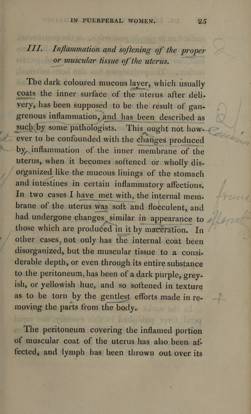 HI Inflammation and softening of the proper or muscular tissue of the uterus. The dark coloured mucous layer, which usually coats the inner surface of the uterus after deli- *«br&gt;--.v.*a*raR'«*r very, has been supposed to be the result of gan¬ grenous inflammation, and has been described as y* m■ ■ - if, i i *uimt M n n, Oc ^uch.by some pathologists. This ought not how—p&gt; ever to be confounded with the changes produced ^^inflammation of the inner membrane of the uterus, when it becomes softened or wholly dis¬ organized like the mucous linings of the stomach and intestines in certain inflammatory affections. In two cases I have met with, the internal mem¬ brane of the uterus was soft and flocculent, and had undergone changes &gt; similar in appearance to those which are produced in it by maceration. In other cases^not only has the internal coat been disorganized, but the muscular tissue to a consi¬ derable depth, or even through its entire substance to the peritoneum, has been of a dark purple, grey¬ ish, or yellowish hue, and so softened in texture as to be torn by the gentlest efforts made in re¬ moving the parts from the body. The peritoneum covering the inflamed portion of muscular coat of the uterus has also been af¬ fected, and lymph has been thrown out over its
