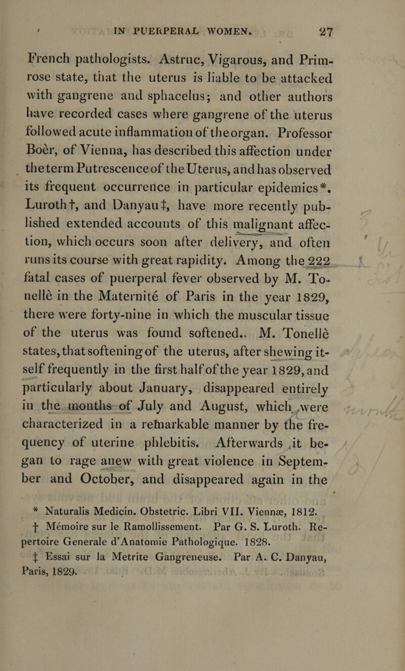 French pathologists. Astruc, Vigarous, and Prim¬ rose state, that the uterus is liable to be attacked with gangrene and sphacelus; and other authors have recorded cases where gangrene of the uterus followed acute inflammation of theorgan. Professor Boer, of Vienna, has described this affection under the term Putrescence of the Uterus, and has observed its frequent occurrence in particular epidemics*. Lurotht, and Danyaut, have more recently pub¬ lished extended accounts of this malignant affec- tion, which occurs soon after delivery, and often runs its course with great rapidity. Among the 222 fatal cases of puerperal fever observed by M. To* nelle in the Maternite of Paris in the year 1829, there were fortv-nine in which the muscular tissue %/ of the uterus was found softened.. M. Tonelle states, that softening of the uterus, after shewing it¬ self frequently in the first half of the year 1829, and particularly about January, disappeared entirely in the months of July and August, which were characterized in a rehiarkable manner by the fre¬ quency of uterine phlebitis. Afterwards ,it be¬ gan to rage anew with great violence in Septem¬ ber and October, and disappeared again in the 4 * Naturalis Medicin. Obstetric. Libri VII. Viennae, 1812. f Memoire sur le Ramollissement. Par G. S. Luroth. Re¬ pertoire Generale d’Anatomie Pathologique. 1828. f Essai sur la Metrite Gangreneuse. Par A. C. Danyau, Paris, 1829.