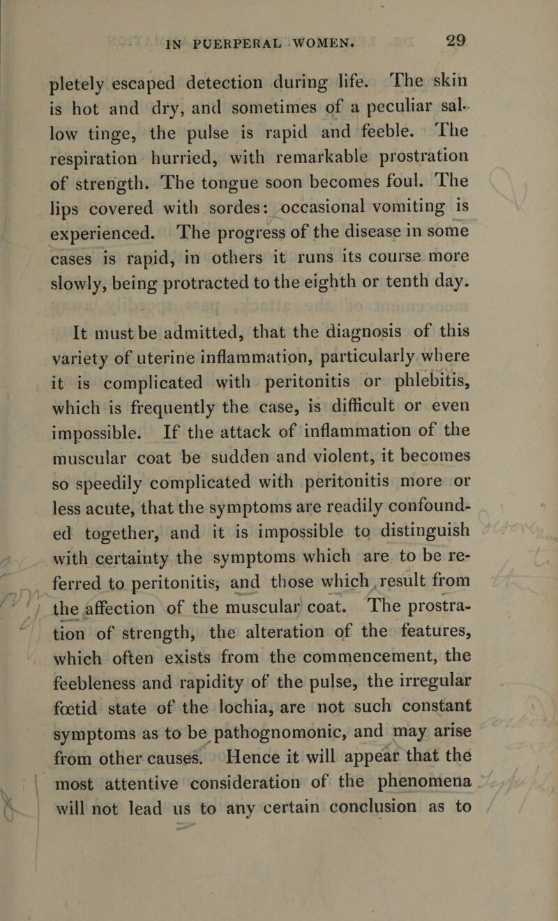 pletely escaped detection during life. The skin is hot and dry, and sometimes of a peculiar sal¬ low tinge, the pulse is rapid and feeble. The respiration hurried, with remarkable prostration of strength. The tongue soon becomes foul. The lips covered with sordes: occasional vomiting is experienced. The progress of the disease in some cases is rapid, in others it runs its course more slowly, being protracted to the eighth or tenth day. It must be admitted, that the diagnosis of this variety of uterine inflammation, particularly where it is complicated with peritonitis or phlebitis, which is frequently the case, is difficult or even impossible. If the attack of inflammation of the muscular coat be sudden and violent, it becomes so speedily complicated with peritonitis more or less acute, that the symptoms are readily confound¬ ed together, and it is impossible to distinguish with certainty the symptoms which are to be re¬ ferred to peritonitis, and those which result from the affection of the muscular coat. The prostra¬ tion of strength, the alteration of the features, which often exists from the commencement, the feebleness and rapidity of the pulse, the irregular foetid state of the lochia, are not such constant symptoms as to be pathognomonic, and may arise from other causes. Hence it will appear that the most attentive consideration of the phenomena will not lead us to any certain conclusion as to