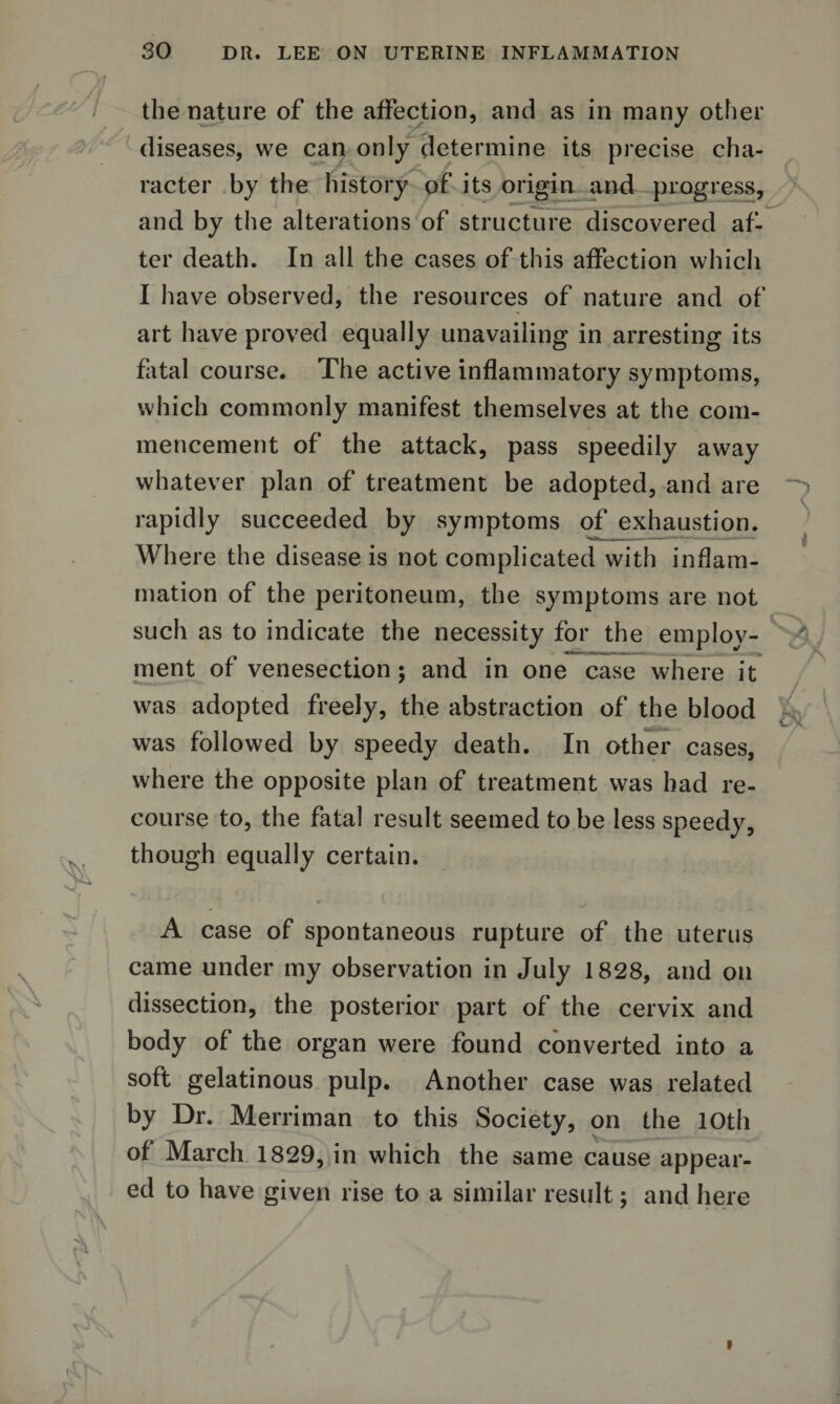 % the nature of the affection, and as in many other diseases, we can only determine its precise cha¬ racter by the history of its origin and progress, and by the alterations of structure discovered af¬ ter death. In all the cases of this affection which I have observed, the resources of nature and of art have proved equally unavailing in arresting its fatal course. The active inflammatory symptoms, which commonly manifest themselves at the com¬ mencement of the attack, pass speedily away whatever plan of treatment be adopted, and are rapidly succeeded by symptoms of exhaustion. Where the disease is not complicated with inflam¬ mation of the peritoneum, the symptoms are not such as to indicate the necessity for the employ- ment of venesection; and in one case where it was adopted freely, the abstraction of the blood was followed by speedy death. In other cases, where the opposite plan of treatment was had re¬ course to, the fatal result seemed to be less speedy, though equally certain. A case of spontaneous rupture of the uterus came under my observation in July 1828, and on dissection, the posterior part of the cervix and body of the organ were found converted into a soft gelatinous pulp. Another case was related by Dr. Merriman to this Society, on the 10th of March 1829, in which the same cause appear¬ ed to have given rise to a similar result; and here * t. ■ A is »