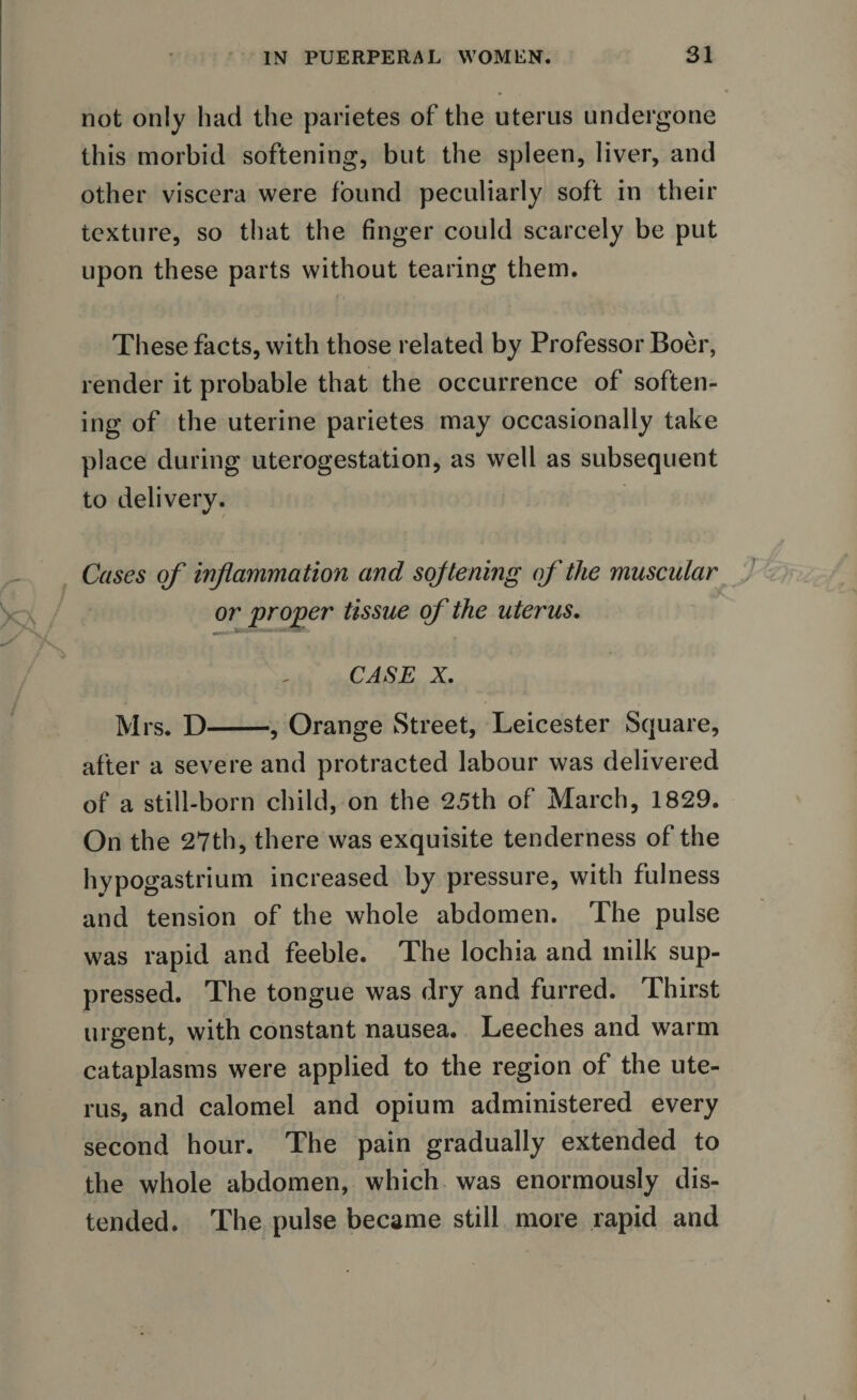 not only had the parietes of the uterus undergone this morbid softening, but the spleen, liver, and other viscera were found peculiarly soft in their texture, so that the finger could scarcely be put upon these parts without tearing them. These facts, with those related by Professor Boer, render it probable that the occurrence of soften¬ ing of the uterine parietes may occasionally take place during uterogestation, as well as subsequent to delivery. Cases of inflammation and sojtening of the muscular or proper tissue of the uterus. CASE X. Mrs. D-, Orange Street, Leicester Square, after a severe and protracted labour was delivered of a still-born child, on the 25th of March, 1829. On the 27th, there was exquisite tenderness of the hypogastrium increased by pressure, with fulness and tension of the whole abdomen. The pulse was rapid and feeble. The lochia and milk sup¬ pressed. The tongue was dry and furred. Thirst urgent, with constant nausea. Leeches and warm cataplasms were applied to the region of the ute¬ rus, and calomel and opium administered every second hour. The pain gradually extended to the whole abdomen, which was enormously dis¬ tended. The pulse became still more rapid and